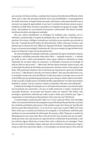 334
IV. FEMINILIDADES E MASCULINIDADES
que exerciam, de forma contínua, a mediação dos consumos de media dos/as filhos/as. Ainda
assim, pais e mães têm perceções distintas acerca das possibilidades e constrangimentos
dos media interativos. A respeito destas perceções, destacamos a ideia generalizada de que a
internet é um espaço de oportunidade. E, por isso, “os miúdos têm de estar atentos ao que é
tendência na idade deles. Só assim é que podem ser integrados em grupos de amigos” (Mãe
Irina), “não podemos ter essa doutrina de promover a infoexclusão” (Pai Nuno). Contudo,
não deixam de adotar estratégias de mediação.
Nos seus relatos identificámos as estratégias de mediação ativa, restritiva, em co-
utilização e monitorização. A respeito da mediação ativa, são a Mãe Luz e o Pai Pedro que a
praticam. Por norma, o diálogo é motivado por noticiários ou por questões que ocorram no
dia a dia, “a questão dos perfis falsos, dos desconhecidos. Enfim, coisas que ouvimos e que
sabemos que os colocam em risco” (Mãe Luz). Segundo o Pai Pedro, “não podemos pensar que
[o que se consome na tecnologia] é totalmente são. Falo, por exemplo, do jogo da Baleia Azul,
passou no telejornal. E aqui em casa discutimos isso”.
De entre estratégias de mediação verificadas, a imposição de regras e limitações relativas
à exposição e atividades praticadas online pelos filhos — mediação restritiva — é adotada
por todos os pais e mães entrevistados/as. Estas regras referem-se sobretudo ao tempo
(imposição de um limite diário de consumo) e à localização (“consumo da tecnologia só
pode ser feito na sala de estar” — Mãe Irina). Na base destas restrições, dizem os pais, está
a valorização da prática de atividades que promovam a literacia motora. Como aponta o pai
Nuno, “Nós praticamos desporto. Esta é uma forma de imprimirmos o gosto por atividades
ao ar livre. (…) Não ficamos o dia todo a ver séries ou filmes”. Nos casos das mães Irina e Luz,
as restrições recaem mais num dos filhos/as. A mãe Irina tende a restringir mais os usos de
ecrãs da filha que, por pressão do grupo de pares, quer começar a utilizar redes sociais online.
A mãe Luz acaba a mediar mais as atividades do filho, especialmente “os vídeos de youtubers
brasileiros”, porque “vem ter connosco e repete o vocabulário. Para mim, não é adequado”.
A adoção da estratégia de mediação em co-utilização está associada a uma das perceções
que levantaram nas entrevistas: a de que os media promovem a coesão e momentos de
comunhão familiares, “ao permitir que façamos coisas em conjunto” (Pai Pedro). Esta
estratégia é igualmente conduzida por todos os pais e mães, que acreditam que “ligar o
computador ou a televisão para todos promove o bem-estar em casa” (Pai Nuno).
A monitorização é praticada pelas mães Luz e Irina e pelo pai Pedro. Esta estratégia
refere-seàconsultadohistóricodenavegaçãoouàpartilhadosperfisparafacilitarorastreio
dos conteúdos partilhados pelos jovens. Pode também surgir sob a forma de “partilha das
palavras-passe [dos dispositivos] (…) e eu vou lá ver o que é que se passa” (Mãe Luz). O pai
Pedro relata que a consulta dos históricos de navegação é, normalmente, suficiente para
satisfazer as suas necessidades de informação. No entanto, a filha “bloqueou os estados do
WhatsApp para mim e para mãe. Mas eu hei de reverter essa situação sem que ela saiba”.
Ainda que neste caso o pai assuma ser capaz de alterar as definições de privacidade, a mãe
Luz enfrenta alguns obstáculos ao tentar fazer valer a eficácia da sua estratégia: “Como
não sou muito de tecnologias, depois acabo por não me informar o bastante para reagir a
tempo ou saber das coisas mais rápido. (…) A tecnologia é um mundo à parte e eles, mais do
 