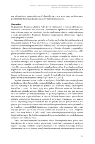 335
22. MEDIAÇÃO PARENTAL DO USO DE ECRÃS POR RAPAZES E RAPARIGAS PRÉ-ADOLESCENTES:
UM ESTUDO DE CASO NA ÁREA SUBURBANA DE LISBOA
que nós, dominam isso completamente”. Desta forma, cria-se um terreno que demarca as
possibilidades de mediar eficazmente as atividades dos mais novos.
Conclusões
Há pouco mais de dez anos, Ponte e Vieira (2008) estabeleciam os estudos sobre crianças
menores de 12 anos como uma prioridade. Considerando o repto lançado pelos autores, este
texto procurou prestar um contributo à área dos estudos sobre crianças e media, orientando
a análise para os hábitos de consumo de rapazes e raparigas pré-adolescentes e respetiva
mediação parental em casa.
Os dados recolhidos mostram que todas as famílias são famílias digitais (Anunciação 
Cruz, 2021); Martinho  Pires, 2018; Nikken, 2017a; 2017b), verificando-se o processo de
domesticaçãoteorizadoporSilverstoneeHaddon(1996).Combasenosdepoimentosdospré-
adolescentes e das entrevistas aos pais, destacam-se a televisão, telemóveis e computadores
nas preferências dos filhos, ainda que, como demonstram outros países europeus, o tablet
prevaleça sobre o computador (Livingstone et al., 2015; Ponte  Batista, 2019).
De um modo geral, podemos admitir que a opção por estratégias de mediação é um
fenómeno de aplicação diversa e simultânea. Verificámos que estes pais e mães utilizavam
as mesmas estratégias para mitigar os riscos e moderar o uso de instrumentos do mundo
digital como os sugeridos em estudos anteriores (Livingstone et a., 2011; Valkenburg et al.,
1999; Warren, 2001; Zaman et al., 2016). A opção pela estratégia de mediação restritiva é
hegemónica, tanto na perspetiva de pré-adolescentes como na dos/das progenitores/as. A
mediaçãoemco-utilizaçãotendeaserfeita,sobretudo,emmomentosdecomunhãofamiliar,
ligados particularmente ao consumo conjunto de conteúdos televisivos, corroborando
parcialmente os resultados de Castro (2021) e Simões et al. (2014).
Os pais e mães deste estudo revelaram ter algumas dificuldades na execução plena da
mediação dos filhos. Por um lado, a impossibilidade de mediar as experiências online das
crianças 24 horas por dia por conta da gestão da vida familiar e laboral, como sugerem
Connell et al. (2015). Por outro, o gap entre pais e filhos em termos de domínio das
plataformas utilizadas por estes últimos (Castro, 2021), referido pela mãe Luz, que pode
criar um território que demarca os espaços aos quais os pais podem, ou não, aceder, mesmo
em assuntos que os pais adjudicam. A impraticabilidade do exercício da parentalidade
digital a tempo inteiro, bem como o consumo de ecrãs pelas crianças nos seus quartos
quando na presença dos pais constituem dois dos grandes desafios para as famílias. Isto
porque, quer um quer outro suportam o cenário de um possível remetimento para a esfera
do privado da responsabilidade das crianças pelos usos de ecrãs, estando, ou não, os pais
em casa, preceitos igualmente provados na literatura (Cardoso et al., 2008; Livingstone
et al., 2011; 2014; Roberts  Foehr, 2008). Estas dinâmicas podem causar algum receio e
inquietação por parte das famílias, uma vez se fecham oportunidades nas possibilidades de
assegurar uma mediação eficaz.
Outras conclusões relevantes decorrem da adoção de uma perspetiva de género nesta
investigação. No primeiro objetivo procurámos caracterizar o consumo de ecrãs por
rapazes e raparigas com idades compreendidas entre os dez e 12 anos. As raparigas do estudo
manifestaram um uso de diversos ecrãs (sobretudo o telemóvel), maioritariamente orientado
 