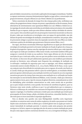 336
IV. FEMINILIDADES E MASCULINIDADES
para atividades comunicativas, recorrendo a aplicações de mensagens instantâneas. Também
os rapazes mostraram consumos dominantemente ligados ao jogo online e comunicação com
grupos de interesse, tal qual a Ofcom (2019) e Ponte e Batista (2019) predisseram.
Talvez conscientes da absorção do tempo livre das crianças pelos ecrãs, verificámos um
esforço dos progenitores destas crianças em prover, especialmente ao fim de semana, fontes
alternativas de entretenimento como apontaram Nikken (2017a) e Nikken e Schols (2015).
As raparigas do estudo estão mais envolvidas em atividades extracurriculares e de comunhão
familiar do que os rapazes, ainda que estes últimos admitam realizar atividades de exterior
com os pares. Esta consciência parte de um pressuposto transversal encontrado no discurso
de pais e mães que reconhecem as tecnologias como um espaço de oportunidade, mas não
deixam de apostar em estratégias de mediação, nomeadamente a restritiva. Isto porque, além
de procurarem mitigar os possíveis riscos da exposição excessiva dos seus filhos aos media,
valorizam a prática de atividades que promovam a literacia motora (Neto, 2001).
Em regra, não foram encontradas diferenças significativas na opção por determinadas
estratégias de mediação parental ou de maior mediação em função do género da criança ou
do género do progenitor. Apenas uma das raparigas da amostra referiu que a mãe impunha
mais regras ao irmão por considerar o filho muito viciado, recorrendo também à filha para
assegurar o controlo do irmão na sua ausência. Outro rapaz afirmou ser alvo de maiores
restrições do que a irmã mais velha, uma vez que esta prefere outras atividades aos ecrãs.
No entanto, os discursos dos pré-adolescentes apontam para uma tendência parcialmente
provada na literatura: uma utilização mais frequente das estratégias de mediação em
co-utilização e mediação de segurança para com as raparigas, esta última amplamente
encontrada noutros estudos (Simões et al., 2014; Sonck, Nikken  De Haan, 2013); e para
um conjunto mais diversificado de restrições para com os rapazes, de acordo com Eastin et
al. (2006). Ainda que não possamos inferir o peso da variável género, os resultados obtidos
parecem apontar sobretudo para uma mediação restritiva em função do uso e/ou exposição
excessivos por parte da criança; bem como para uma mediação em co-utilização em função
das interações no seio da família (Notten  Nikken, 2016). Contudo, e dado que a literatura
aponta maiores riscos, para o tipo de consumo do género feminino, nomeadamente ao nível
do ciberbullying, pelas atividades comunicativas na rede, neste estudo não se percebeu
que os pais estejam sensíveis a essa questão. Em termos de contributo de género, quer na
literatura como neste estudo, confirma-se que é na pré-adolescência que se começam a
bifurcar as diferenças de conteúdos nos consumos de dispositivos interativos por parte de
rapazes e raparigas. E as famílias continuam a tender para uma mediação que remete para
preocupações de forma (tempo, adição, atividades alternativas, comunhão familiar, etc.) e
não tanto para os riscos associados à exposição significativa.
Para se abordar esta questão com mais fidedignidade científica seria importante
considerar-se amostras mais vastas de ambos os géneros, de modo a que possam ser tiradas
ilações mais conclusivas sobre os efeitos que a variável género tem na opção por maior ou
menor intensidade de mediação parental. A amostra usada nesta pesquisa não permite
averiguar se, de facto, rapazes ou raparigas são alvo de maior ou menor mediação por parte
dos pais como alguns autores concluíram (Gentile et al, 2012; Livingstone  Helsper, 2008;
 