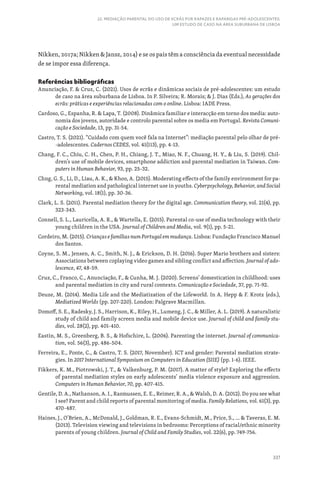 337
22. MEDIAÇÃO PARENTAL DO USO DE ECRÃS POR RAPAZES E RAPARIGAS PRÉ-ADOLESCENTES:
UM ESTUDO DE CASO NA ÁREA SUBURBANA DE LISBOA
Nikken, 2017a; Nikken  Jansz, 2014) e se os pais têm a consciência da eventual necessidade
de se impor essa diferença.
Referências bibliográficas
Anunciação, F.  Cruz, C. (2021). Usos de ecrãs e dinâmicas sociais de pré-adolescentes: um estudo
de caso na área suburbana de Lisboa. In P. Silveira; R. Morais;  J. Dias (Eds.), As gerações dos
ecrãs: práticas e experiências relacionadas com o online. Lisboa: IADE Press.
Cardoso, G., Espanha, R.  Lapa, T. (2008). Dinâmica familiar e interacção em torno dos media: auto-
nomia dos jovens, autoridade e controlo parental sobre os media em Portugal. Revista Comuni-
cação e Sociedade, 13, pp. 31-54.
Castro, T. S. (2021). “Cuidado com quem você fala na Internet”: mediação parental pelo olhar de pré-
-adolescentes. Cadernos CEDES, vol. 41(113), pp. 4-13.
Chang, F. C., Chiu, C. H., Chen, P. H., Chiang, J. T., Miao, N. F., Chuang, H. Y.,  Liu, S. (2019). Chil-
dren’s use of mobile devices, smartphone addiction and parental mediation in Taiwan. Com-
puters in Human Behavior, 93, pp. 25-32.
Chng, G. S., Li, D., Liau, A. K.,  Khoo, A. (2015). Moderating effects of the family environment for pa-
rental mediation and pathological internet use in youths. Cyberpsychology, Behavior, and Social
Networking, vol. 18(1), pp. 30-36.
Clark, L. S. (2011). Parental mediation theory for the digital age. Communication theory, vol. 21(4), pp.
323-343.
Connell, S. L., Lauricella, A. R.,  Wartella, E. (2015). Parental co-use of media technology with their
young children in the USA. Journal of Children and Media, vol. 9(1), pp. 5-21.
Cordeiro, M. (2015). Crianças e famílias num Portugal em mudança. Lisboa: Fundação Francisco Manuel
dos Santos.
Coyne, S. M., Jensen, A. C., Smith, N. J.,  Erickson, D. H. (2016). Super Mario brothers and sisters:
Associations between coplaying video games and sibling conflict and affection. Journal of ado-
lescence, 47, 48-59.
Cruz, C., Franco, C., Anunciação, F.,  Cunha, M. J. (2020). Screens’ domestication in childhood: uses
and parental mediation in city and rural contexts. Comunicação e Sociedade, 37, pp. 71-92.
Deuze, M. (2014). Media Life and the Mediatization of the Lifeworld. In A. Hepp  F. Krotz (eds.),
Mediatized Worlds (pp. 207-220). London: Palgrave Macmillan.
Domoff, S. E., Radesky, J. S., Harrison, K., Riley, H., Lumeng, J. C.,  Miller, A. L. (2019). A naturalistic
study of child and family screen media and mobile device use. Journal of child and family stu-
dies, vol. 28(2), pp. 401-410.
Eastin, M. S., Greenberg, B. S.,  Hofschire, L. (2006). Parenting the internet. Journal of communica-
tion, vol. 56(3), pp. 486-504.
Ferreira, E., Ponte, C.,  Castro, T. S. (2017, November). ICT and gender: Parental mediation strate-
gies. In 2017 International Symposium on Computers in Education (SIIE) (pp. 1-6). IEEE.
Fikkers, K. M., Piotrowski, J. T.,  Valkenburg, P. M. (2017). A matter of style? Exploring the effects
of parental mediation styles on early adolescents’ media violence exposure and aggression.
Computers in Human Behavior, 70, pp. 407-415.
Gentile, D. A., Nathanson, A. I., Rasmussen, E. E., Reimer, R. A.,  Walsh, D. A. (2012). Do you see what
I see? Parent and child reports of parental monitoring of media. Family Relations, vol. 61(3), pp.
470-487.
Haines, J., O’Brien, A., McDonald, J., Goldman, R. E., Evans-Schmidt, M., Price, S., ...  Taveras, E. M.
(2013). Television viewing and televisions in bedrooms: Perceptions of racial/ethnic minority
parents of young children. Journal of Child and Family Studies, vol. 22(6), pp. 749-756.
 