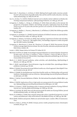 338
IV. FEMINILIDADES E MASCULINIDADES
Küter-Luks, T., Heuvelman, A.,  Peters, O. (2011). Making Dutch pupils media conscious: preado-
lescents’ self‐assessment of possible media risks and the need for media education. Learning,
media and technology, vol. 36(3), PP. 295-313.
Lee, S. J.,  Chae, Y. G. (2007). Children’s Internet use in a family context: Influence on family rela-
tionships and parental mediation. Cyberpsychology  behavior, vol. 10(5), pp. 640-644.
Livingstone, S., Haddon, L., Görzig, A.,  Ólafsson, K. (2011). Risks and safety on the internet: the
perspective of European children: full findings and policy implications from the EU Kids
Online survey of 9-16 years olds and their parents in 25 countries. EU Kids Online Network,
London, UK.
Livingstone, S., Haddon, L., Vincent, J., Mascheroni, G.,  Ólafsson, K. (2014). Net children go mobile:
The UK report.
Livingstone, S.,  Helsper, E. J. (2008). Parental mediation of children’s internet use. Journal of broa-
dcasting  electronic media, vol. 52(4), pp. 581-599.
Livingstone, S., Kalmus, V.  Talves, K. (2014). Girls’ and boys’ experiences of online risk and safety.
In C. Carter; L. Steiner  L. McLaughlin (Eds.), The Routledge companion to media and gender
(pp. 190-200). Londres: Routledge.
Livingstone, S., Mascheroni, G., Dreier, M., Chaudron, S.,  Lagae, K. (2015). How parents of young
children manage digital devices at home: the role of income, education and parental style. EU
Kids Online, London, UK.
Lurçat, L. (1995). Tempos Cativos: As Crianças TV. Lisboa: Ed. 70
Martinho, R.  Pires, H. (2018). As tecnologias enquanto babysitter no contexto familiar: Perspetivas
de mães e pais. In H. Pires, A. Candeias, C. Velho, E. Galindo, L. Grácio, M. Melo, N. Costa, A.
Portelada, K. Reschke  E. Witruk (Eds.), Psychology in Education and Health (pp. 66-81). Évora:
Universidade de Evora  FCT.
Mesch, G. S. (2009). Parental mediation, online activities, and cyberbullying. CyberPsychology 
Behavior, vol. 12(4), pp. 387-393.
Neto, C. (2001). Aprendizagem, desenvolvimento e jogo de actividade física. Aprendizagem Motora:
problemas e contextos, pp. 193-220.
Nikken, P. (2018a). Parenting and young children’s media use; a Dutch approach. Boom digital? Crian-
ças (3-8 anos) e ecrãs, pp. 105-112
Nikken, P. (2018b). Do (pre)adolescents mind about healthy media use: Relationships with parental
mediation, demographics and use of devices. Cyberpsychology: Journal of Psychosocial Research
on Cyberspace, vol. 12(2).
Nikken, P. (2017a). Parental Mediation of Media. The International Encyclopedia of Media Effects, pp.
1-13.
Nikken, P. (2017b). Implications of low or high media use among parents for young children’s media
use. Cyberpsychology: journal of Psychosocial Research on Cyberspace, vol. 11(3).
Nikken, P.,  Jansz, J. (2014). Developing scales to measure parental mediation of young children’s
internet use. Learning, Media and technology, vol. 39(2), pp. 250-266.
Nikken, P.,  Schols, M. (2015). How and why parents guide the media use of young children. Journal
of child and family studies, vol. 24(11), pp. 3423-3435.
Notten, N.,  Nikken, P. (2016). Boys and girls taking risks online: A gendered perspective on social
context and adolescents’ risky online behavior. New Media  Society, vol. 18(6), pp. 966-988.
Ofcom (2019). Children and parents: Media use and attitudes report. London: Office of Communica-
tions
Pereira, S., Ponte, C.,  Elias, N. (2020). Crianças, jovens e media: perspetivas atuais. Comunicação e
sociedade, (37), pp. 9-18.
 
