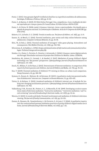 339
22. MEDIAÇÃO PARENTAL DO USO DE ECRÃS POR RAPAZES E RAPARIGAS PRÉ-ADOLESCENTES:
UM ESTUDO DE CASO NA ÁREA SUBURBANA DE LISBOA
Ponte, C. (2011). Uma geração digital? A influência familiar na experiência mediática de adolescentes.
Sociologia, Problemas e Práticas, (65), pp. 31-50.
Ponte, C.,  Batista, S. (2019). EU Kids Online Portugal. Usos, competências, riscos e mediações da inter-
net reportados por crianças e jovens (9-17 anos) Lisboa: EU Kids Online e NOVA FCSH
Ponte, C.,  Vieira, N. (2008, maio). Crianças e Internet, riscos e oportunidades. Um desafio para a
agenda de pesquisa nacional. In Comunicação e Cidadania. Actas do 5º Congresso da SOPCOM (pp.
2732-2741).
Roberts, D. F.,  Foehr, U. G. (2008). Trends in media use. The future of children, vol. 18(1), pp. 11-37.
Sasson, H.,  Mesch, G. (2014). Parental mediation, peer norms and risky online behavior among
adolescents. Computers in Human Behavior, 33, pp. 32-38.
Shin, W.,  Huh, J. (2011). Parental mediation of teenagers’ video game playing: Antecedents and
consequences. New Media  Society, vol. 13(6), pp. 945-962.
Silverstone, R.,  Haddon, L. (1996). Design and domestication of information and communication techno-
logies: Technical change and everyday life.
Simões, J. A., Ponte, C., Ferreira, E., Doretto, J.,  Azevedo, C. (2014). Crianças e meios digitais móveis
em Portugal: Resultados nacionais do projeto Net Children Go Mobile. Lisboa: CESNOVA.
Smahelova, M., Juhová, D., Cermak, I.,  Smahel, D. (2017). Mediation of young children’s digital
technology use: The parents’ perspective. Cyberpsychology: Journal of Psychosocial Research on
Cyberspace, vol. 11(3).
Sonck, N., Nikken, P.,  De Haan, J. (2013). Determinants of Internet mediation: A comparison of the
reports by Dutch parents and children. Journal of Children and Media, vol. 7(1), pp. 96-113.
Sun, T. (2009). Parental mediation of children’s TV viewing in China: an urban-rural comparison.
Young Consumers, 10, pp. 188-198.
Symons, K., Ponnet, K., Walrave, M.,  Heirman, W. (2017). A qualitative study into parental media-
tion of adolescents’ internet use. Computers in Human Behavior, 73, pp. 423-432.
Talves, K.,  Kalmus, V. (2015). Gendered mediation of children’s internet use: A keyhole for loo-
king into changing socialization practices. Cyberpsychology: Journal of Psychosocial Research on
Cyberspace, vol. 9(1).
Valkenburg, P. M., Krcmar, M., Peeters, A. L.,  Marseille, N. M. (1999). Developing a scale to assess
three styles of television mediation: “Instructive mediation,” “restrictive mediation,” and “so-
cial coviewing”. Journal of broadcasting  electronic media, vol. 43(1), pp. 52-66.
Warren, R. (2001). In words and deeds: Parental involvement and mediation of children’s television
viewing. The Journal of Family Communication, vol. 1(4), pp. 211-231.
Zaman, B., Nouwen, M., Vanattenhoven, J., De Ferrerre, E.,  Looy, J. V. (2016). A qualitative inquiry
into the contextualized parental mediation practices of young children’s digital media use at
home. Journal of Broadcasting  Electronic Media, vol. 60(1), pp. 1-22.
 