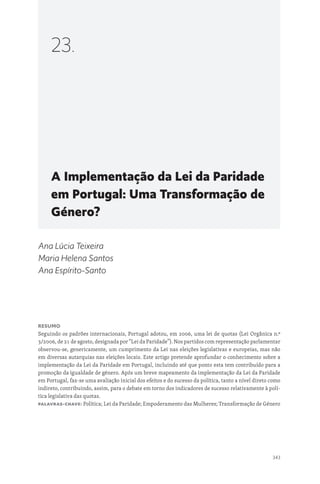 343
A Implementação da Lei da Paridade
em Portugal: Uma Transformação de
Género?
23.
Ana Lúcia Teixeira
Maria Helena Santos
Ana Espírito-Santo
Resumo
Seguindo os padrões internacionais, Portugal adotou, em 2006, uma lei de quotas (Lei Orgânica n.º
3/2006, de 21 de agosto, designada por “Lei da Paridade”). Nos partidos com representação parlamentar
observou-se, genericamente, um cumprimento da Lei nas eleições legislativas e europeias, mas não
em diversas autarquias nas eleições locais. Este artigo pretende aprofundar o conhecimento sobre a
implementação da Lei da Paridade em Portugal, incluindo até que ponto esta tem contribuído para a
promoção da igualdade de género. Após um breve mapeamento da implementação da Lei da Paridade
em Portugal, faz-se uma avaliação inicial dos efeitos e do sucesso da política, tanto a nível direto como
indireto, contribuindo, assim, para o debate em torno dos indicadores de sucesso relativamente à polí-
tica legislativa das quotas.
Palavras-chave: Política; Lei da Paridade; Empoderamento das Mulheres; Transformação de Género
 