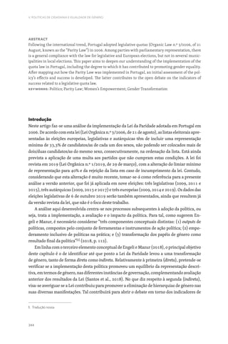 344
V. POLÍTICAS DE CIDADANIA E IGUALDADE DE GÉNERO
Abstract
Following the international trend, Portugal adopted legislative quotas (Organic Law n.º 3/2006, of 21
August, known as the “Parity Law”) in 2006. Among parties with parliamentary representation, there
is a general compliance with the law for legislative and European elections, but not in several munic-
ipalities in local elections. This paper aims to deepen our understanding of the implementation of the
quota law in Portugal, including the degree to which it has contributed to promoting gender equality.
After mapping out how the Parity Law was implemented in Portugal, an initial assessment of the pol-
icy’s effects and success is developed. The latter contributes to the open debate on the indicators of
success related to a legislative quota law.
Keywords: Politics; Parity Law; Women’s Empowerment; Gender Transformation
Introdução
Neste artigo faz-se uma análise da implementação da Lei da Paridade adotada em Portugal em
2006. De acordo com esta lei (Lei Orgânica n.º 3/2006, de 21 de agosto), as listas eleitorais apre-
sentadas às eleições europeias, legislativas e autárquicas têm de incluir uma representação
mínima de 33,3% de candidatos/as de cada um dos sexos, não podendo ser colocados mais de
dois/duas candidatos/as do mesmo sexo, consecutivamente, na ordenação da lista. Está ainda
prevista a aplicação de uma multa aos partidos que não cumpram estas condições. A lei foi
revista em 2019 (Lei Orgânica n.º 1/2019, de 29 de março), com a alteração do limiar mínimo
de representação para 40% e da rejeição da lista em caso de incumprimento da lei. Contudo,
considerando que esta alteração é muito recente, tomar-se-á como referência para a presente
análise a versão anterior, que foi já aplicada em nove eleições: três legislativas (2009, 2011 e
2015), três autárquicas (2009, 2013 e 2017) e três europeias (2009, 2014 e 2019). Os dados das
eleições legislativas de 6 de outubro 2019 serão também apresentados, ainda que resultem já
da versão revista da lei, que não é o foco deste trabalho.
A análise aqui desenvolvida centra-se nos processos subsequentes à adoção da política, ou
seja, trata a implementação, a avaliação e o impacto da política. Para tal, como sugerem En-
geli e Mazur, é necessário considerar “três componentes conceptuais distintas: (1) outputs de
políticas, compostos pelo conjunto de ferramentas e instrumentos de ação política; (2) empo-
deramento inclusivo de políticas na prática; e (3) transformação dos papéis de género como
resultado final da política”[1]
(2018, p. 112).
Em linha com o terceiro elemento conceptual de Engeli e Mazur (2018), o principal objetivo
deste capítulo é o de identificar até que ponto a Lei da Paridade levou a uma transformação
de género, tanto de forma direta como indireta. Relativamente à primeira (direta), pretende-se
verificar se a implementação desta política promoveu um equilíbrio da representação descri-
tiva, em termos de género, nas diferentes instâncias de governação, complementando avaliação
anterior dos resultados da Lei (Santos et al., 2018). No que diz respeito à segunda (indireta),
visa-se averiguar se a Lei contribuiu para promover a eliminação de hierarquias de género nas
suas diversas manifestações. Tal contribuirá para abrir o debate em torno dos indicadores de
1. Tradução nossa.
 