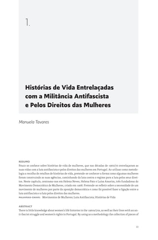 33
Histórias de Vida Entrelaçadas
com a Militância Antifascista
e Pelos Direitos das Mulheres
1.
Manuela Tavares
Resumo
Pouco se conhece sobre histórias de vida de mulheres, que nas décadas de 1960/70 entrelaçaram as
suas vidas com a luta antifascista e pelos direitos das mulheres em Portugal. Ao utilizar como metodo-
logia a recolha de retalhos de histórias de vida, pretende-se conhecer a forma como algumas mulheres
foram construindo as suas agências, caminhando da luta contra o regime para a luta pelos seus direi-
tos. Neste capítulo, centramo-nos em Helena Neves, Helena Pato e Luísa Amorim, três fundadoras do
Movimento Democrático de Mulheres, criado em 1968. Pretende-se refletir sobre a necessidade de um
movimento de mulheres por parte da oposição democrática e como foi possível fazer a ligação entre a
luta antifascista e a luta pelos direitos das mulheres.
Palavras-chave: Movimentos de Mulheres; Luta Antifascista; Histórias de Vida
Abstract
There is little knowledge about women’s life histories in the 1960s/70s, as well as their lives with an an-
ti-fascist struggle and women’s rights in Portugal. By using as a methodology the collection of pieces of
 