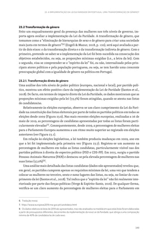 349
23. A IMPLEMENTAÇÃO DA LEI DA PARIDADE EM PORTUGAL: UMA TRANSFORMAÇÃO DE GÉNERO?
23.2 Transformação de género
Feito um enquadramento geral da presença das mulheres nos três níveis de governo, im-
porta agora avaliar a implementação da Lei da Paridade. A transformação de género, que
tomamos como a “eliminação de hierarquias de sexo e de género para criar uma sociedade
mais justa em termos de género”[6]
(Engeli  Mazur, 2018, p. 120), será aqui avaliada a par-
tir de dois eixos: o da transformação direta e o da transformação indireta de género. Com o
primeiro, pretende-se saber se a implementação da Lei foi bem-sucedida na consecução dos
objetivos estabelecidos, ou seja, as proporções mínimas exigidas (i.e., a letra da lei). Com
o segundo, visa-se compreender se o “espírito da lei” foi, ou não, internalizado pelos prin-
cipais atores políticos e pela população portuguesa, ou seja, se tem havido uma crescente
preocupação global com a igualdade de género na política em Portugal.
23.2.1. Transformação direta de género
Uma análise dos três níveis de poder político (europeu, nacional e local), por partido polí-
tico, mostrou um efeito positivo claro da implementação da Lei de Paridade (Santos et al.,
2018). De facto, em termos do impacto direto da Lei da Paridade, os dados mostraram que as
proporções mínimas exigidas pela lei (33,3%) foram atingidas, quando se atenta nas listas
de candidatos/as.
Relativamente às eleições europeias, observa-se um claro cumprimento da Lei da Pari-
dade na constituição das listas eleitorais por parte de todos os partidos políticos em todas as
eleições desde 2009 (Figura 23.6). Nas mais recentes eleições europeias, realizadas a 26 de
maio de 2019, as percentagens de candidatas apresentadas por todas as listas foram parti-
cularmente elevadas[7]
. Consequentemente, desde 2009, a percentagem de mulheres eleitas
para o Parlamento Europeu aumentou a um ritmo muito superior ao registado em eleições
anteriores (ver Figura 23.1).
Em relação às eleições legislativas, a lei também produziu mudanças em 2009, ano em
que a lei foi implementada pela primeira vez (Figura 23.7). Registou-se um aumento na
percentagem de mulheres em todas as listas candidatas, particularmente visível nas dos
partidos políticos à direita do espectro político (PSD e CDS-PP). Em 2015, surgiu o partido
Pessoas-Animais-Natureza (PAN) e destacou-se pela elevada percentagem de mulheres nas
suas listas (57,0%)[8]
.
Uma análise mais detalhada das listas candidatas (dados não apresentados) revelou que,
em geral, os partidos cumprem apenas os requisitos mínimos da lei, uma vez que tendem a
colocar as mulheres no terceiro, sexto e nono lugares das listas, ou seja, no limiar do cum-
primento da lei (Santos et al., 2018). Tal indica que o “espírito da lei” não foi realmente inte-
riorizado por parte das forças políticas (Verge  Espírito-Santo, 2016). De qualquer forma,
verifica-se um claro aumento da percentagem de mulheres eleitas para o Parlamento em
6. Tradução nossa.
7. https://www.europeias2019.mai.gov.pt/candidatos.html
8. Os dados relativos às listas de 2019 são apresentados, mas não analisados na medida em que estas listas foram elaboradas
a partir de pressupostos diferentes, decorrentes da implementação da nova Lei da Paridade, que obriga a uma composição
mínima de 40% de candidatos/as de cada sexo.
 