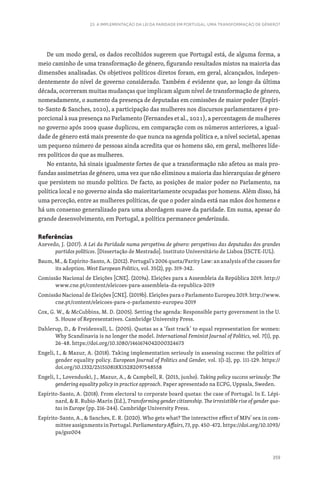 359
23. A IMPLEMENTAÇÃO DA LEI DA PARIDADE EM PORTUGAL: UMA TRANSFORMAÇÃO DE GÉNERO?
De um modo geral, os dados recolhidos sugerem que Portugal está, de alguma forma, a
meio caminho de uma transformação de género, figurando resultados mistos na maioria das
dimensões analisadas. Os objetivos políticos diretos foram, em geral, alcançados, indepen-
dentemente do nível de governo considerado. Também é evidente que, ao longo da última
década, ocorreram muitas mudanças que implicam algum nível de transformação de género,
nomeadamente, o aumento da presença de deputadas em comissões de maior poder (Espíri-
to-Santo  Sanches, 2020), a participação das mulheres nos discursos parlamentares é pro-
porcional à sua presença no Parlamento (Fernandes et al., 2021), a percentagem de mulheres
no governo após 2009 quase duplicou, em comparação com os números anteriores, a igual-
dade de género está mais presente do que nunca na agenda política e, a nível societal, apenas
um pequeno número de pessoas ainda acredita que os homens são, em geral, melhores líde-
res políticos do que as mulheres.
No entanto, há sinais igualmente fortes de que a transformação não afetou as mais pro-
fundas assimetrias de género, uma vez que não eliminou a maioria das hierarquias de género
que persistem no mundo político. De facto, as posições de maior poder no Parlamento, na
política local e no governo ainda são maioritariamente ocupadas por homens. Além disso, há
uma perceção, entre as mulheres políticas, de que o poder ainda está nas mãos dos homens e
há um consenso generalizado para uma abordagem suave da paridade. Em suma, apesar do
grande desenvolvimento, em Portugal, a política permanece genderizada.
Referências
Azevedo, J. (2017). A Lei da Paridade numa perspetiva de género: perspetivas das deputadas dos grandes
partidos políticos. [Dissertação de Mestrado]. Instituto Universitário de Lisboa (ISCTE-IUL).
Baum, M.,  Espírito-Santo, A. (2012). Portugal’s 2006 quota/Parity Law: an analysis of the causes for
its adoption. West Europe