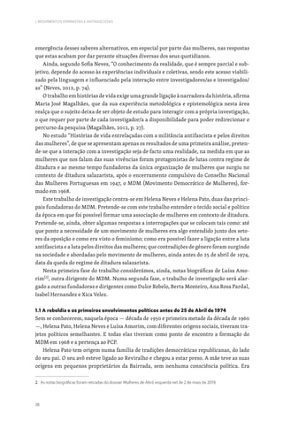 36
I. MOVIMENTOS FEMINISTAS E ANTIFASCISTAS
emergência desses saberes alternativos, em especial por parte das mulheres, nas respostas
que estas acabam por dar perante situações diversas dos seus quotidianos.
Ainda, segundo Sofia Neves, “O conhecimento da realidade, que é sempre parcial e sub-
jetivo, depende do acesso às experiências individuais e coletivas, sendo este acesso viabili-
zado pela linguagem e influenciado pela interação entre investigadores/as e investigados/
as” (Neves, 2012, p. 74).
O trabalho em histórias de vida exige uma grande ligação à narradora da história, afirma
Maria José Magalhães, que da sua experiência metodológica e epistemológica nesta área
realça que o sujeito deixa de ser objeto de estudo para interagir com a própria investigação,
o que requer por parte de cada investigador/a a disponibilidade para poder redirecionar o
percurso da pesquisa (Magalhães, 2012, p. 27).
No estudo “Histórias de vida entrelaçadas com a militância antifascista e pelos direitos
das mulheres”, de que se apresentam apenas os resultados de uma primeira análise, preten-
de-se que a interação com a investigação seja de facto uma realidade, na medida em que as
mulheres que nos falam das suas vivências foram protagonistas de lutas contra regime de
ditadura e ao mesmo tempo fundadoras da única organização de mulheres que surgiu no
contexto de ditadura salazarista, após o encerramento compulsivo do Conselho Nacional
das Mulheres Portuguesas em 1947, o MDM (Movimento Democrático de Mulheres), for-
mado em 1968.
Este trabalho de investigação centra-se em Helena Neves e Helena Pato, duas das princi-
pais fundadoras do MDM. Pretende-se com este trabalho entender o tecido social e político
da época em que foi possível formar uma associação de mulheres em contexto de ditadura.
Pretende-se, ainda, obter algumas respostas a interrogações que se colocam tais como: até
que ponto a necessidade de um movimento de mulheres era algo entendido junto dos seto-
res da oposição e como era visto o feminismo; como era possível fazer a ligação entre a luta
antifascista e a luta pelos direitos das mulheres; que contradições de género foram surgindo
na sociedade e abordadas pelo movimento de mulheres, ainda antes do 25 de abril de 1974,
data da queda do regime de ditadura salazarista.
Nesta primeira fase do trabalho considerámos, ainda, notas biográficas de Luísa Amo-
rim[2]
, outra dirigente do MDM. Numa segunda fase, o trabalho de investigação será alar-
gado a outras fundadoras e dirigentes como Dulce Rebelo, Berta Monteiro, Ana Rosa Pardal,
Isabel Hernandez e Xica Velez.
1.1 A rebeldia e os primeiros envolvimentos políticos antes do 25 de Abril de 1974
Sem se conhecerem, naquela época — década de 1950 e primeira metade da década de 1960
—, Helena Pato, Helena Neves e Luísa Amorim, com diferentes origens sociais, tiveram tra-
jetos políticos semelhantes. E todas elas tiveram como ponto de encontro a formação do
MDM em 1968 e a pertença ao PCP.
Helena Pato tem origem numa família de tradições democráticas republicanas, do lado
do seu pai. O seu avô esteve ligado ao Reviralho e chegou a estar preso. A mãe teve as suas
origens em pequenos proprietários da Bairrada, sem nenhuma consciência política. Era
2. As notas biográficas foram retiradas do dossier Mulheres de Abril, esquerda net de 2 de maio de 2019.
 