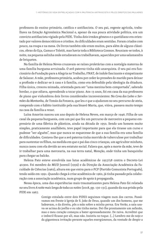 37
1. HISTÓRIAS DE VIDA ENTRELAÇADAS COM A MILITÂNCIA ANTIFASCISTA E PELOS DIREITOS DAS MULHERES
professora do ensino primário, católica e antifascista. O seu pai, regente agrícola, traba-
lhava na Estação Agronómica Nacional e, apesar da sua pouca atividade política, era um
convicto antifascista vigiado pela PIDE. Tinha dois irmãos gémeos e o quotidiano era orien-
tado por valores democráticos e cristãos. As dificuldades eram sentidas. Foram criados com
pouco, na roupa e na mesa. Os livros também não eram muitos, para além de alguns clássi-
cos, obras do Eça, Camus e Tolstói, mas havia toda a Biblioteca Cosmos. Reuniam-se todos, à
noite, na pequena salinha onde estudavam ou trabalhavam, aquecidos por uma salamandra
de briquetes.
Na família de Helena Neves cruzavam-se raízes proletárias com a nostalgia materna de
uma família burguesa arruinada. O avô paterno tinha sido anarquista. O seu pai era fun-
cionário da Fundação para a Alegria no Trabalho, FNAT, de índole fascizante e simpatizante
de Salazar. A mãe, professora primária, acabou por ceder às pressões do marido para deixar
a profissão e dedicar-se à casa e à família, como era defendido pela ideologia da ditadura.
Filha única, cresceu mimada, orientada para ser “uma menina bem-comportada”, sabendo
bordar, o que odiava, aprendendo a tocar piano. Aos 13 anos, foi em casa da sua professora
de piano que vislumbrou dois livros considerados inconvenientes: Na Cova dos Leões e Ser-
mões da Montanha, de Tomás da Fonseca, que leu e que a ajudaram no seu percurso de ateia,
rompendo com o hábito instituído pela sua bisavó Maria, que, viúva, passava muito tempo
na casa da família a rezar.
Luísa Amorim nasceu um ano depois de Helena Neves, em março de 1946. Filha de um
casal da pequena burguesia, com um pai que fez um percurso de merceeiro a pequeno em-
presário de uma fábrica de plásticos, ainda na década de 1950. Sendo um homem muito
simples, praticamente analfabeto, teve papel importante para que ela tirasse um curso e
pudesse “ser alguém”, mas que nunca se esquecesse de que a sua família era uma família
de dificuldades. Contava-lhe que a avó paterna tinha morrido de tuberculose por trabalhar
para sustentar os filhos, na medida em que o pai das cinco crianças, um agricultor minhoto,
nunca casou com ela devido ao seu estatuto social. Falava que, após a morte da mãe, teve de
ir trabalhar para uma mercearia, na sua terra natal, Monção, onde tinha um banquinho
para chegar ao balcão.
Helena Pato esteve envolvida nas lutas académicas de 1957/58 contra o Decreto-Lei
40900. Foi membro do MUD Juvenil (1956) e da Direção da Associação Académica da Fa-
culdade de Ciências (1962), altura em que entra para o PCP (Partido Comunista Português),
tendo saído em 1991. Quando chega à crise académica de 1962, já tinha passado pela colabo-
ração com a associação académica, num grupo de apoio à propaganda.
Nessa época, uma das experiências mais traumatizantes para Helena Pato foi relatada
no seu livro A noite mais longa de todas as noites (2018, pp. 130-131), quando da sua prisão pela
PIDE em 1967.
Comigo entalada entre dois PIDES seguimos viagem num dos carros. Passá-
vamos em frente à Igreja de S. João de Deus, quando um dos homens, que me
ladeavam, o da direita, pôs a mão sobre a minha perna. Era Verão, a saia usa-
va-se acima do joelho e eu não tinha meias. Dei-lhe prontamente um safanão,
mas o meu coração começou a bater apressadamente. De raiva. Acreditei que
o imbecil ficasse por ali, mas não. Insistiu no toque. (…) Lembro-me do nojo e
da gigantesca irritação perante aqueles energúmenos, da vontade de despir a
 