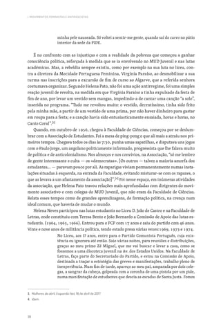 38
I. MOVIMENTOS FEMINISTAS E ANTIFASCISTAS
minha pele nauseada. Só voltei a sentir-me gente, quando saí do carro no pátio
interior da sede da PIDE.
É no confronto com as injustiças e com a realidade da pobreza que começou a ganhar
consciência política, reforçada à medida que se ia envolvendo no MUD Juvenil e nas lutas
académicas. Mas, a rebeldia sempre existiu, como por exemplo na sua luta no liceu, con-
tra a diretora da Mocidade Portuguesa Feminina, Virgínia Paraíso, ao desmobilizar a sua
turma nas inscrições para a excursão de fim de curso ao Algarve, que a referida senhora
costumava organizar. Segundo Helena Pato, não foi uma ação antirregime, foi uma simples
reação juvenil de revolta, na medida em que Virgínia Paraíso a tinha expulsado da festa de
fim de ano, por levar um vestido sem mangas, impedindo-a de cantar uma canção “a solo”,
inserida no programa. “Tudo me revoltou muito: o vestido, decentíssimo, tinha sido feito
pela minha mãe, a partir de um vestido de uma prima, por não haver dinheiro para gastar
em roupa para a festa; e a canção havia sido entusiasticamente ensaiada, horas e horas, no
Canto Coral”.[3]
Quando, em outubro de 1956, chegou à Faculdade de Ciências, começou por se deslum-
brar com a Associação de Estudantes. Foi a mesa de ping-pong o que ali mais a atraiu nos pri-
meiros tempos. Chegava todos os dias às 7:30, punha umas sapatilhas, e disputava uns jogos
com o Paulo Jorge, um angolano politicamente informado, progressista que lhe falava muito
de política e de anticolonialismo. Nos almoços e nos convívios, na Associação, “só me lembro
de gente interessante e culta — os «democratas». [Os outros — talvez a maioria amorfa dos
estudantes… — paravam pouco por ali. As raparigas viviam permanentemente numas insta-
lações situadas à esquerda, na entrada da Faculdade, evitando misturar-se com os rapazes, o
que as levava a um afastamento da associação]”.[4]
Foi nesse espaço, em inúmeras atividades
da associação, que Helena Pato travou relações mais aprofundadas com dirigentes do movi-
mento associativo e com colegas do MUD Juvenil, que não eram da Faculdade de Ciências.
Relata esses tempos como de grandes aprendizagens, de formação política, na crença num
ideal comum, que haveria de mudar o mundo.
Helena Neves participou nas lutas estudantis no Liceu D. João de Castro e na Faculdade de
Letras, onde constituiu com Teresa Bento e João Bernardo a Comissão de Apoio das lutas es-
tudantis. (1964, 1965, 1966). Entrou para o PCP com 17 anos e saiu do partido com 46 anos.
Vinte e nove anos de militância política, tendo estado presa várias vezes:1969, 1973 e 1974.
No Liceu, aos 17 anos, entro para o Partido Comunista Português, cuja exis-
tência eu ignorara até então. Saio várias noites, para reuniões e distribuições,
graças ao meu primo Zé Miguel, que me vai buscar e levar a casa, como se
fossemos a uma discoteca juvenil na Av. dos Estados Unidos. Na Faculdade de
Letras, faço parte do Secretariado do Partido, e estou na Comissão de Apoio,
destinada a traçar a estratégia das greves e manifestações, trabalho pleno de
inexperiência. Num fim de tarde, apareço ao meu pai, amparada por dois cole-
gas, a sangrar da cabeça, golpeada com a coronha de uma pistola por um pide,
numa manifestação de estudantes que descia as escadas de Santa Justa. Fomos
3. Mulheres de abril, Esquerda Net, 18 de abril de 2017.
4. Idem.
 