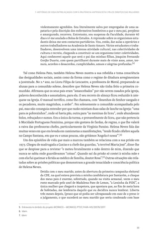 39
1. HISTÓRIAS DE VIDA ENTRELAÇADAS COM A MILITÂNCIA ANTIFASCISTA E PELOS DIREITOS DAS MULHERES
violentamente agredidos. Sou literalmente salva por empregadas de uma sa-
pataria e pela discrição dos enfermeiros bombeiros a que o meu pai, perplexo
e amargurado, recorreu. Entretanto, sou suspensa da Faculdade, durante 40
dias e é-me anulada a Bolsa de Estudos. A repressão sobre os organismos estu-
dantis deixa-me sem contactos partidários. Vou, então, dar aulas a operários e
outros trabalhadores na Academia de Santo Amaro. Vários estudantes e traba-
lhadores, desenvolvem uma intensa atividade cultural, nas colectividades de
cultura e recreio, chegando a constituir-se um organismo inter-coletividades.
Aqui conhecerei aquele que será o pai das minhas filhas, Joaquim Fernando
Gorjão Duarte, com quem partilharei durante mais de vinte anos, amor, ter-
nura, acordos e desacordos, cumplicidades, amuos e alegrias profundas.[5]
Tal como Helena Pato, também Helena Neves mostra a sua rebeldia e toma consciência
das desigualdades sociais, assim como da forma como o regime de ditadura arregimentava
a juventude. No 2.º ano, no Liceu Filipa de Lencastre, a professora de Moral, preparando as
alunas para a comunhão solene, descobre que Helena Neves não tinha feito a primeira co-
munhão. Afirmava que os seus pais eram “amancebados” por não serem casados pela igreja,
palavra desconhecida e assustadora, para ela. O seu recreio do almoço ficou reduzido à cate-
quese na Igreja. O manual terrífico, como lhe chamava, com “desenhos do Senhor zangado e
os pecadores, muito magrinhos, a arder”. Fez solenemente a comunhão acompanhada pelo
pai, mas não conseguia entender por que razão existiam duas salas de lanche na Igreja: “uma
para os pobrezinhos”, onde só havia pão, outra para “as meninas do liceu”, onde abundavam
bolos, rebuçados e sumos. Era a única da turma, e provavelmente do liceu, que não pertencia
à Mocidade Portuguesa Feminina, porque não gostava de fardas, de regras, o que lhe valerá
a raiva das professoras chefes, particularmente da Virgínia Paraíso. Helena Neves fala das
muitas vezes em que era levada em camionetas a manifestações, “tendo ficado célebre aquela
no Campo Santana, em que eu e umas poucas, não gritámos ‘Angola é nossa’”.[6]
Um dos episódios de vida que mais a marcou também se relaciona com a sua prisão em
1973. Chegou de madrugada a Caxias e a chefe das guardas, “a terrível Maria José”, disse-lhe
que se despisse para a revistar “e meteu brutalmente a mão dentro de mim, dizendo que
nunca se sabia onde guardávamos “coisas”. Quando saí da prisão só contei à minha mãe e
com ela fui queimar a ferida ao médico de família, doutor Rosa”.[7]
Outras situações são rela-
tadas sobre as prisões políticas que demonstram a grande tenacidade e consciência política
de Helena Neves.
Detida com o meu marido, antes da abertura da primeira campanha eleitoral
da CDE, na qual estava prevista a minha candidatura por Santarém, o choque
dos meus pais é enorme, sobretudo, quando na visita semanal, veem o meu
rosto marcado pelo anel de Madalena Paes de Lemos, “a Leninha da PIDE”, a
única mulher que chegará a inspetora, que apostara que, ao fim de meia hora
de bofetadas, me lembraria daquilo que eu decidira nunca lembrar. Liberta
três meses depois, (prazo que só podia ser ultrapassado em caso de o preso ir
a julgamento, o que sucederá ao meu marido que seria condenado com base
5. Entrevista no âmbito do projeto WOMASS – WOMASS, PTDC/HAR-HIS/29376/2017.
6. Idem.
7. Idem
 