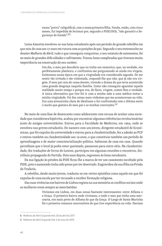 40
I. MOVIMENTOS FEMINISTAS E ANTIFASCISTAS
numa “prova” caligráfica), com a nossa primeira filha, Vanda, então, com cinco
meses, fui impedida de lecionar por, segundo a PIDE/DGS, “não garantir a Se-
gurança do Estado”.[8]
Luísa Amorim envolveu-se nas lutas estudantis após um período de grande rebeldia em
que saiu de casa aos 17 anos em rutura com as posições do pai. Segundo o seu testemunho no
dossier Mulheres de Abril, tudo o que conseguiu conquistar, o seu estatuto de autonomia, foi
no meio de grandes dificuldades e sofrimento. Travou lutas complicadas que tiveram muita
importância na construção do seu caráter.
Um dia, o meu pai descobriu que eu tinha um namorico, que, na verdade, era
perfeitamente platónico, e confrontou-me perguntando se ainda era virgem.
Estávamos numa época em que a virgindade era considerada sagrada. De me
sentir tão irritada e tão violentada, respondi-lhe que não, que já não era vir-
gem. O meu pai caiu de cama doente, vivendo o drama de que teria acontecido
uma grande desgraça naquela família. Como não conseguia aguentar aquela
realidade muito tempo e porque era, de facto, virgem, contei-lhes a verdade.
A única alternativa que tive foi ir com a minha mãe a uma médica testar a
minha virgindade. Foi das coisas mais violentas que me aconteceram na vida.
Era uma jovenzinha cheia de idealismo e fui confrontada com o dilema entre
o muito que gostava do meu pai e as minhas convicções.[9]
No meio de uma fase de desencanto como adolescente com recusa de aceitar uma socie-
dade que considerava hipócrita, acabou por encontrar algumas referências revolucionárias
junto de amigos universitários. Entrou para a Faculdade de Medicina, em 1964, onde se
envolveu nas greves estudantis. Do namoro com um jovem, dirigente estudantil de Econó-
micas, que foi expulso da universidade e entrou para a clandestinidade, fez a adesão ao PCP
e entrou também na clandestinidade aos 19 anos, o que constituiu também um período de
aprendizagens e de maior consciencialização política. Saltavam de casa em casa. Quando
percebiam que o local já podia estar queimado, passavam para outro sítio. Na clandestini-
dade, fez traduções de livros do Lenine, participou em algumas reuniões e encontros, dis-
tribuiu propaganda do Partido. Dois anos depois, regressou às lutas estudantis.
Da sua ligação às prisões da PIDE ficou-lhe a marca de ter um casamento escoltado pela
PIDE, pois o namorado tinha sido preso por ter desertado. Engravidou da sua filha na Prisão
da Trafaria.
A rebeldia, desde muito jovem, traduziu-se em vários episódios como aquele em que foi
expulsa de uma escola por ter recusado a receber formação religiosa.
Das suas vivências em bairros de Lisboa regista na sua memória os conflitos sociais onde
as mulheres eram sempre as mais batidas:
Vivíamos em Lisboa, em duas zonas bastante interessantes: entre Alfama e
a Graça. O primeiro bairro onde vivíamos, e onde o meu pai tinha uma mer-
cearia, era mais perto de Alfama do que da Graça. O Largo de Santa Marinha
foi o primeiro romance neorrealista de que tive experiência na vida. Haviam
8. Mulheres de Abril, Esquerda Net, 20 de abril de 2017.
9. Mulheres de Abril, Esquerda Net, 2 de maio de 2019.
 