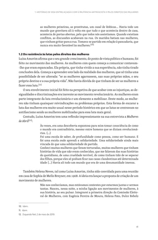 41
1. HISTÓRIAS DE VIDA ENTRELAÇADAS COM A MILITÂNCIA ANTIFASCISTA E PELOS DIREITOS DAS MULHERES
as mulheres peixeiras, as prostitutas, um casal de lésbicas… Havia todo um
mundo que gravitava ali à volta em que tudo o que acontecia dentro de casa,
acontecia de portas abertas, pelo que todos nós assistíamos. Quando existiam
conflitos, as discussões acabavam na rua. Os maridos batiam nas mulheres,
que vinham gritar para a rua. Tomava-se partido em relação à pancadaria, que
nunca era muito favorável às mulheres.[10]
1.2 Da resistência às lutas pelos direitos das mulheres
Luísa Amorim afirma que o seu grande crescimento, do ponto de vista político e humano, foi
feito no movimento das mulheres. As mulheres com quem começa a comunicar contavam-
-lhe que eram espancadas. Ela própria, que tinha vivido a sua experiência, não tinha tirado
conclusões dela. Começa a apreender este lado da realidade das mulheres, que só tinha uma
possibilidade de ser alterada: “se as mulheres agarrassem, nas suas próprias mãos, o seu
próprio destino e a sua própria vida”. Não havia dúvida de que tinham de ser as mulheres a
fazer essa luta.[11]
O seu envolvimento inicial foi feito na perspetiva de que acabar com as injustiças, as de-
sigualdades e discriminações era inerente ao movimento revolucionário. As mulheres eram
parte integrante da luta revolucionária e um elemento a mobilizar. Deste modo, as mulhe-
res não tinham quaisquer reivindicações ou problemas próprios. Esta forma de encarar a
luta das mulheres era muito usual nesse período histórico em que as lutas se centravam no
antifascismo sendo as mulheres mobilizadas para essa luta mais geral.
Contudo, Luísa Amorim tem uma reflexão impressionante na sua entrevista a Mulheres
de Abril[12]
:
Às vezes, era uma descoberta espantosa para mim tomar consciência de como
o mundo era contraditório, mesmo entre homens que se diziam revolucioná-
rios. (…)
Foi uma escola de saber, de profundidade como pessoa, como ser humano. E
foi uma escola onde aprendi a solidariedade. Uma solidariedade ainda mais
vincada do que uma solidariedade de partido.
Conheci muitas mulheres que foram torturadas, muitas mulheres que tinham
histórias de vida que não eram conhecidas, que me falavam das suas histórias
do quotidiano, de uma crueldade terrível, de como tinham tido de se separar
dos filhos, porque eles só podiam ficar nas casas clandestinas até determinada
idade (…) Havia ali todo um mundo que era de uma desumanidade imensa.
Também Helena Neves, tal como Luísa Amorim, tinha sido convidada para uma reunião
em casa de Sophia de Mello Breyner, em 1968. A ideia era lançar a proposta de criação de um
movimento de mulheres.
Não nos conhecíamos, mas estávamos contentes por estarmos juntas e sermos
tantas. Nasceu, nessa noite, a minha ligação aos movimentos de mulheres, à
sua história, ao seu pulsar. Integrarei a primeira direção da Comissão Eleito-
ral de Mulheres, com Eugénia Pereira de Moura, Helena Pato, Dulce Rebelo
10. Idem.
11. Idem.
12. Esquerda Net, 2 de maio de 2019.
 
