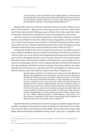 42
I. MOVIMENTOS FEMINISTAS E ANTIFASCISTAS
e Luísa Amorim e assino com Helena Pato e Eugénia Moura, o documento de
fundação do Movimento Democrático Eleitoral de Mulheres do distrito de Lis-
boa, que depois do período eleitoral, se constitui como Movimento Democrá-
tico de Mulheres, M.D.M., evidentemente semiclandestino.[13]
Segundo Helena Neves, foi essencial a experiência de luta de muitas mulheres no im-
pulso e vida do M.D.M. — Maria Lamas, Laura Lopes, Cecília Areosa Feio, Luísa Tito Mo-
rais, Vitória Galacho, Isabel da Nóbrega, Joaquina Silvério, Chica Velez, Lígia Veloso, Marí-
lia Vilaverde, Lília da Fonseca, Matilde Rosa Araújo, Elina Guimarães e tantas outras.
Como élan maior do seu envolvimento progressivo no feminismo, destacam-se a leitura
de obras como As Mulheres do meu País, de Maria Lamas, O Segundo Sexo, de Simone de Beau-
voir, e outros livros de muitas outras escritoras e militantes feministas francesas e ameri-
canas, assim como esse “fantástico, belíssimo manifesto Novas Cartas Portuguesas, obra das
três-Marias: Maria Teresa Horta, Maria Isabel Barreno, Maria Velho da Costa”.[14]
O testemunho de Helena Pato torna-se essencial neste processo, na medida em que faz
notar a influência de Maria Lamas na criação de um movimento de mulheres numa fase an-
terior em 1966 e 1967. A sua visão era muito alargada pois achava que esse movimento devia
partir da base, abrangendo também o interior do país. Deveria ser uma iniciativa aparti-
dária de um grupo muito diverso de mulheres. Para Helena Pato, essa estratégia tinha um
enorme eco, porque apesar de não se rever em algumas perspetivas feministas da década de
1960, que considerava afastadas da análise marxista da situação das mulheres, discordava
frontalmente da forma como era organizada pelo PCP a participação em iniciativas mun-
diais de mulheres, onde só participavam em geral comunistas e simpatizantes.
Quando regresso de Paris e dos contactos com a Maria Lamas fiz algumas di-
ligências para implementar esse movimento. A primeira reunião que faço no
princípio de 67 foi numa casa da Av. Estados Unidos da América com 4 mulhe-
res, que não eram só do Partido Comunista, a Lígia Cabeçadas que era socia-
lista, eu, a Isabel do Carmo e uma outra, pois eu achava que não deviam ser só
mulheres do PCP a formar o MDM. Contudo, falei com o PCP para saber se o
partido apoiava. Falei com uma funcionária do partido, que lhe pareceu bem.
Entretanto, fui presa, por causa de um abaixo-assinado, de solidariedade com
os presos políticos. Quando eu saio da prisão, em 1968, pensei logo retomar a
minha atividade política. Já tinha havido reuniões em minha casa para avan-
çar com o MDM: a Olga Quintanilha, a Amélia Maltez, a Lígia Veloso. Deci-
diu-se lançar o movimento a 19 de maio, aniversário de Catarina Eufémia, na
Padaria do Povo. Este era também o ano de eleições.[15]
Segundo Helena Pato, na Padaria do Povo estiveram alguns jornalistas amigos e foi apre-
sentado o manifesto da Comissão Democrática de Mulheres da CDE do distrito de Lisboa,
onde estiveram Maria de Jesus Barroso, Maria Helena Fonseca, Maria Rosa Colaço, Dulce
Rebelo, Manuela Bernardino, Matilde Rosa Araújo. Eram “o grupo das 10 magníficas”. Ma-
13. Entrevista realizada em março de 2019, no âmbito do projeto WOMASS – WOMASS, PTDC/HAR-HIS/29376/2017.
14. Idem.
15. Entrevista realizada no âmbito do projeto WOMASS – WOMASS, PTDC/HAR-HIS/29376/2017.
 
