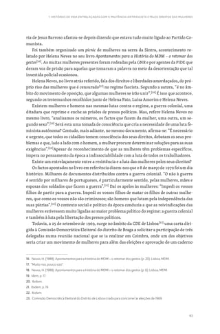 43
1. HISTÓRIAS DE VIDA ENTRELAÇADAS COM A MILITÂNCIA ANTIFASCISTA E PELOS DIREITOS DAS MULHERES
ria de Jesus Barroso afastou-se depois dizendo que estava tudo muito ligado ao Partido Co-
munista.
Foi também organizado um picnic de mulheres na serra da Sintra, acontecimento re-
latado por Helena Neves no seu livro Apontamentos para a História do MDM – o retomar dos
gestos[16]
. As muitas mulheres presentes foram rodeadas pela GNR e por agentes da PIDE que
deram voz de prisão para aquelas que tomaram a palavra no meio da desorientação que tal
investida policial ocasionou.
Helena Neves, no livro atrás referido, fala dos direitos e liberdades amordaçados, do pró-
prio riso das mulheres que é censurado[17]
no regime fascista. Segundo a autora, “é no âm-
bito do movimento de oposição, que algumas mulheres se irão unir”.[18]
É isso que acontece,
segundo os testemunhos recolhidos junto de Helena Pato, Luísa Amorim e Helena Neves.
Existem mulheres e homens nas mesmas lutas contra o regime, a guerra colonial, uma
ditadura que reprime e enche as prisões de presos políticos. Mas, refere Helena Neves no
mesmo livro, “analisamos os números, os factos que fazem da mulher, uma outra, um se-
gundo sexo”.[19]
Será esta uma tomada de consciência que cria a necessidade de uma luta fe-
minista autónoma? Contudo, mais adiante, no mesmo documento, afirma-se: “É necessário
e urgente, que todos os cidadãos tomem consciência dos seus direitos, debatam os seus pro-
blemas e que, lado a lado com o homem, a mulher procure determinar soluções para as suas
exigências”.[20]
Apesar do reconhecimento de que as mulheres têm problemas específicos,
impera no pensamento da época a indissociabilidade com a luta de todos os trabalhadores.
Existe um entrelaçamento entre a resistência e a luta das mulheres pelos seus direitos?
Os factos apontados no livro em referência dizem-nos que o 8 de março de 1970 foi um dia
histórico. Milhares de documentos distribuídos contra a guerra colonial. “O não à guerra
é sentido por milhares de portugueses, é particularmente sentido, pelas mulheres, mães e
esposas dos soldados que fazem a guerra”.[21]
Daí os apelos às mulheres: “Impedi os vossos
filhos de partir para a guerra. Impedi os vossos filhos de matar os filhos de outras mulhe-
res, que como os vossos não são criminosos; são homens que lutam pela independência das
suas pátrias”.[22]
O contexto social e político da época conduzia a que as reivindicações das
mulheres estivessem muito ligadas ao maior problema político do regime: a guerra colonial
e também à luta pela libertação dos presos políticos.
Todavia, a 25 de setembro de 1969, surge no âmbito da CDE de Lisboa[23]
uma carta diri-
gida à Comissão Democrática Eleitoral do distrito de Braga a solicitar a participação de três
delegadas numa reunião nacional que se ia realizar em Coimbra, onde um dos objetivos
seria criar um movimento de mulheres para além das eleições e aprovação de um caderno
16. Neves, H. (1988). Apontamentos para a História do MDM – o retomar dos gestos (p. 20). Lisboa, MDM.
17. “Muito riso, pouco sizo”.
18. Neves, H. (1988). Apontamentos para a História do MDM – o retomar dos gestos (p. 6). Lisboa, MDM.
19. Idem, p. 17.
20. Ibidem.
21. Ibidem, p. 19.
22. Ibidem.
23. Comissão Democrática Eleitoral do Distrito de Lisboa criada para concorrer às eleições de 1969.
 