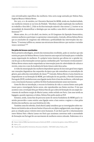44
I. MOVIMENTOS FEMINISTAS E ANTIFASCISTAS
com reivindicações específicas das mulheres. Esta carta surge assinada por Helena Pato,
Eugénia Moura e Helena Neves.
Em 1973, a 21 de outubro, no I Encontro Nacional do MDM, ainda em clandestinidade,
250 mulheres reúnem-se na Cova da Piedade. “Abordam a dupla exploração das mulheres
no trabalho e fora dele (…) fala-se da discriminação salarial e das outras (…) insiste-se na
necessidade de desmistificar a ideologia que nos molda a uma dócil e submissa natureza
feminina”.[24]
Meses antes, de 4 a 8 de abril, em Aveiro, no III Congresso da Oposição Democrática,
existem mulheres a participar e a apresentar comunicações. Contudo, afirma Helena Neves
que as conclusões do congresso não refletiram a profundidade das intervenções das mu-
lheres. “O sexismo infiltra-se, mesmo nas estruturas democráticas e por muitas e variadas
vezes o sentimos”.[25]
Em jeito de breves conclusões
Nesta primeira abordagem, através dos testemunhos recolhidos, pode-se concluir que não
existia por parte de Helena Neves e Luísa Amorim uma especial inclinação para o trabalho
numa organização de mulheres. É a própria Luísa Amorim que afirma ter a opinião ini-
cial de que as discriminações seriam apenas combatidas pelo “movimento revolucionário”.
Helena Neves estava muito empenhada na intervenção junto de coletividades de cultura e
recreio, como era o caso da Academia de Santo Amaro onde dava aulas.
A visão da emancipação das mulheres dependente apenas da luta mais geral tem origem
nas conceções dogmáticas das esquerdas da época que não entendiam as contradições de
género, para além das contradições de classe.[26]
Contudo, Helena Neves e Luísa Amorim ao
empenharem-se na formação do MDM, por indicação do seu partido, o Partido Comunista
Português (PCP), estabeleceram uma ligação muito forte à luta das mulheres, referindo que
o seu crescimento humano e político foi feito fundamentalmente nesse movimento.
Como foi dito na introdução, o recurso às histórias de vida e a outras fontes orais pode
trazer para a investigação factos novos, não reproduzidos nas fontes escritas. É isto que
acontece com a revelação feita por Helena Pato de que a ideia de formação de um amplo mo-
vimento de mulheres surgiu de Maria Lamas, então exilada em Paris. Com essa tarefa na
bagagem, quando regressou a Lisboa, Helena Pato pediu ajuda ao PCP.
Estamos, ainda, numa fase de procurar junto de outras fundadoras do MDM qual o ca-
minho percorrido e como existiu uma ligação entre a luta contra o regime e a luta pelos
direitos das mulheres, nas suas histórias de vida.
Também como foi referido, Gisela Bock (1989) considera que as investigações sobre mu-
lheres em história não se devem limitar à busca de um objeto negligenciado, mas alargar-se
para as relações pouco visíveis entre seres humanos. É um facto que foi o relacionamento
entre Helena Pato e Maria Lamas em Paris que ocasionou conversas onde a necessidade
de formação em Portugal de um movimento de mulheres esteve colocada. Poderemos vir a
24. Neves, Helena (1988), Apontamentos para a História do MDM – o retomar dos gestos, Lisboa, MDM, pp.24-25.
25. Idem, p. 22.
26. Tavares, Manuela (2011), Feminismos, Percursos e Desafios – 1947/2007, Lisboa, Texto, p. 245.
 