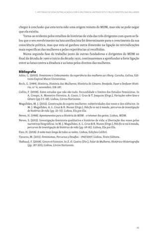 45
1. HISTÓRIAS DE VIDA ENTRELAÇADAS COM A MILITÂNCIA ANTIFASCISTA E PELOS DIREITOS DAS MULHERES
chegar à conclusão que esta teria sido uma origem remota do MDM, mas não se pode negar
que ela existiu.
Torna-se evidente pelos retalhos de histórias de vida das três dirigentes com quem se fa-
lou que o seu envolvimento na luta antifascista foi determinante para o crescimento da sua
consciência política, mas que esta só ganhou outra dimensão na ligação às reivindicações
mais específicas das mulheres e pelas experiências aí recolhidas.
Numa segunda fase do trabalho junto de outras fundadoras e dirigentes do MDM no
final da década de 1960 e início da década 1970, continuaremos a aprofundar a forte ligação
entre as lutas contra a ditadura e as lutas pelos direitos das mulheres.
Bibliografia
Adán, C. (2003). Feminismo e Coñecemento: da experiência das mulheres ao cíborg. Coruña, Galiza, Edi-
tions Espiral Maior Universitas.
Bock, G. (1989). História, História das Mulheres, História do Género. Penépole, Fazer e Desfazer Histó-
ria, n.º 4, novembro, 158-187.
Collin, F. (2008). Estes estudos que não são tudo. Fecundidade e limites dos Estudos Feministas. In
A. Crespo, A. Monteiro-Ferreira, A. Couto, I. Cruz  T. Joaquim (Orgs.), Variações sobre Sexo e
Género (pp.3 5-48). Lisboa, Livros Horizonte.
Magalhães, M. J. (2012). Construção do sujeito mulheres: subjetividades das vozes e dos silêncios. In
M. J. Magalhães, A. L. Cruz  R. Nunes (Orgs.), Pelo fio se vai à meada, percursos de investigação
de histórias de vida (pp. 25-51). Lisboa, Ela por Ela.
Neves, H. (1988). Apontamentos para a História do MDM – o retomar dos gestos. Lisboa, MDM.
Neves, S. (2012). Investigação feminista qualitativa e histórias de vida: a libertação das vozes pelas
narrativas biográficas. In M. J. Magalhães, A. L. Cruz  R. Nunes (Orgs.), Pelo fio se vai à meada,
percursos de investigação de histórias de vida (pp. 69-81). Lisboa, Ela por Ela.
Pato, H. (2018). A noite mais longa de todas as noites. Lisboa, Edições Colibri.
Tavares, M. (2011). Feminismos, Percursos e Desafios – 1947/2007. Lisboa, Texto Editora.
Thébaud, F. (2008). Genre et histoire. In Z. O. Castro (Dir.), Falar de Mulheres, História e Historiografia
(pp. 187-201), Lisboa, Livros Horizonte.
 