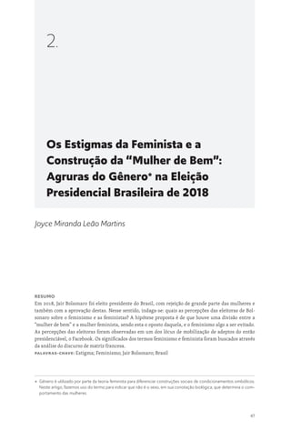47
Os Estigmas da Feminista e a
Construção da “Mulher de Bem”:
Agruras do Gênero*
na Eleição
Presidencial Brasileira de 2018
2.
Joyce Miranda Leão Martins
Resumo
Em 2018, Jair Bolsonaro foi eleito presidente do Brasil, com rejeição de grande parte das mulheres e
também com a aprovação destas. Nesse sentido, indaga-se: quais as percepções das eleitoras de Bol-
sonaro sobre o feminismo e as feministas? A hipótese proposta é de que houve uma divisão entre a
“mulher de bem” e a mulher feminista, sendo esta o oposto daquela, e o feminismo algo a ser evitado.
As percepções das eleitoras foram observadas em um dos lócus de mobilização de adeptos do então
presidenciável, o Facebook. Os significados dos termos feminismo e feminista foram buscados através
da análise do discurso de matriz francesa.
Palavras-chave: Estigma; Feminismo; Jair Bolsonaro; Brasil
* 
Gênero é utilizado por parte da teoria feminista para diferenciar construções sociais de condicionamentos simbólicos.
Neste artigo, fazemos uso do termo para indicar que não é o sexo, em sua conotação biológica, que determina o com-
portamento das mulheres.
 