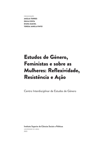Instituto Superior de Ciências Sociais e Políticas
universidade de lisboa
2023
ORGANIZAÇÃO
ANÁLIA TORRES
DÁLIA COSTA
DIANA MACIEL
TERESA JANELA PINTO
Estudos de Género,
Feministas e sobre as
Mulheres: Reflexividade,
Resistência e Ação
Centro Interdisciplinar de Estudos de Género
 