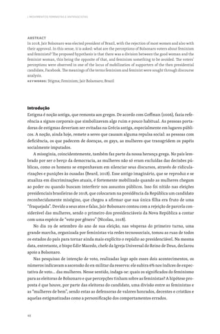 48
I. MOVIMENTOS FEMINISTAS E ANTIFASCISTAS
Abstract
In 2018, Jair Bolsonaro was elected president of Brazil, with the rejection of most women and also with
their approval. In this sense, it is asked: what are the perceptions of Bolsonaro voters about feminism
and feminists? The proposed hypothesis is that there was a division between the good woman and the
feminist woman, this being the opposite of that, and feminism something to be avoided. The voters’
perceptions were observed in one of the locus of mobilization of supporters of the then presidential
candidate, Facebook. The meanings of the terms feminism and feminist were sought through discourse
analysis.
Keywords: Stigma; Feminism; Jair Bolsonaro; Brazil
Introdução
Estigma é noção antiga, que remonta aos gregos. De acordo com Goffman (2006), fazia refe-
rência a signos corporais que simbolizavam algo ruim e pouco habitual. As pessoas porta-
doras de estigmas deveriam ser evitadas na Grécia antiga, especialmente em lugares públi-
cos. A noção, ainda hoje, remete a seres que causam alguma repulsa social: as pessoas com
deficiência, os que padecem de doenças, os gays, as mulheres que transgridem os papéis
socialmente imputados.
A misoginia, coincidentemente, também faz parte da nossa herança grega. No país lem-
brado por ser o berço da democracia, as mulheres não só eram excluídas das decisões pú-
blicas, como os homens se empenhavam em silenciar seus discursos, através de ridicula-
rizações e punições às ousadas (Beard, 2018). Esse antigo imaginário, que se reproduz e se
atualiza em discriminações atuais, é fortemente mobilizado quando as mulheres chegam
ao poder ou quando buscam interferir nos assuntos públicos. Isso foi nítido nas eleições
presidenciais brasileiras de 2018, que colocaram na presidência da República um candidato
reconhecidamente misógino, que chegou a afirmar que sua única filha era fruto de uma
“fraquejada”. Devido a seus atos e falas, Jair Bolsonaro contou com a rejeição de parcela con-
siderável das mulheres, sendo o primeiro dos presidenciáveis da Nova República a contar
com uma espécie de “voto por gênero” (Nicolau, 2018).
No dia 29 de setembro do ano de sua eleição, nas vésperas do primeiro turno, uma
grande marcha, organizada por feministas via redes tecnossociais, tomou as ruas de todos
os estados do país para tornar ainda mais explícito o repúdio ao presidenciável. Na mesma
data, entretanto, o bispo Edir Macedo, chefe da Igreja Universal do Reino de Deus, declarou
apoio a Bolsonaro.
Nas pesquisas de intenção de voto, realizadas logo após esses dois acontecimentos, os
números indicavam a ascensão do ex-militar da reserva: ele subira 6% nos índices de expec-
tativa de voto… das mulheres. Nesse sentido, indaga-se: quais os significados do feminismo
para as eleitoras de Bolsonaro e que percepções tinham sobre as feministas? A hipótese pro-
posta é que houve, por parte das eleitoras do candidato, uma divisão entre as feministas e
as “mulheres de bem”, sendo estas as defensoras de valores honrados, decentes e cristãos e
aquelas estigmatizadas como a personificação dos comportamentos errados.
 