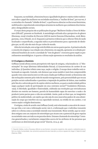 49
2. OS ESTIGMAS DA FEMINISTA E A CONSTRUÇÃO DA “MULHER DE BEM”:
AGRURAS DO GÊNERO NA ELEIÇÃO PRESIDENCIAL BRASILEIRA DE 2018
Enquanto, na realidade, a feminista busca a igualdade de gênero e rejeita visões tradicio-
nais sobre o papel das mulheres em sociedades machistas, a “mulher de bem”, por sua vez, é
a contraface do chamado “cidadão de bem”, o qual buscou silenciar os discursos feministas,
mobilizando e reproduzindo estereótipos atinentes às mulheres que combatem discrimina-
ções e desigualdades sociais.
O corpus desta pesquisa são as publicações do grupo “Mulheres Unidas a Favor de Bolso-
naro (Oficial)”, presente no Facebook. A metodologia utilizada alia a perspectiva de gênero
(Haraway, 2009) à Análise do Discurso (AD) de matriz francesa (Charaudeau, 2008; Main-
gueneau, 2005; Orlandi, 2011). Enquanto a primeira evidencia que a ciência é feita de modo
localizado e corporificado, a segunda indica os procedimentos para a apreensão de ideolo-
gias que, na AD, não são mais do que visões de mundo.
Além da introdução, este artigo está dividido em outras quatro partes. A primeira aborda
o conceito de estigma e sua relação com a feminista; em seguida, apresenta-se a eleição pre-
sidencial brasileira de 2018 e a novidade do “voto de gênero”. A terceira parte expõe os pro-
cedimentos metodológicos. A quarta e última seção apresenta os resultados da análise.
2.1 O estigma e a feminista
Goffman (2006) afirma serem perceptíveis três tipos de estigma, relacionados às: 1) “Abo-
minações” do corpo (distintas deformidades físicas); 2) Características do caráter de um
indivíduo; 3) Questões tribais como raça, nação e religião. O escopo deste trabalho está re-
lacionado ao segundo. Contudo, vale destacar que nosso modelo é mais bem compreendido
quando visto como mescla entre os três casos citados por Goffman (2006): as feministas não
são rechaçadas somente pela visão de mundo transgressora, pela personalidade que recusa
posições sociais subordinadas e questiona a imposição de padrões de beleza, mas também
pelo fato de a subversão partir do sujeito coletivo mulheres, as quais a modernidade política
negou qualquer modo de participação em seus contratos sociais[1]
fundadores (Pateman,
1993). A liberdade, igualdade e fraternidade, celebrada nas revoluções que reivindicavam
direitos era restrita aos homens, parcela da humanidade capaz de exercitar a razão e de
produzir justos pactos para a vida em sociedade. Assim, pode-se dizer que, no imaginário
político da modernidade, um sujeito que não seja do sexo masculino padece de uma abomi-
nação do corpo que interfere em sua capacidade racional, na retidão de seu caráter, e vai
contra nação e religião dominantes.
O estigma, ainda de acordo com Goffman (2006), está relacionado a uma série de concei-
tos que têm a ver com a informação social, isto é, a informação que o indivíduo transmite
sobre si e a forma como a sociedade entende essa transmissão. Nesse sentido, aqui se consi-
dera estigma com um conjunto de estereótipos que atuam com o potencial de gerar repulsa
na sociedade como um todo ou em parcelas desta. Estamos chamando de estereótipo “creen-
cias generalizadas y socialmente compartidas acerca de los atributos de las personas que
conforman un determinado grupo social” (García, 2014, p. 49).
1. Quando Hobbes, Locke e Rousseau referiam-se aos homens, nos pactos originários, não usavam o substantivo para re-
ferir-se a toda a humanidade, mas somente às pessoas de sexo masculino, as únicas capazes de chegar à “idade da razão”
(Pateman, 1993).
 