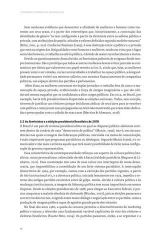50
I. MOVIMENTOS FEMINISTAS E ANTIFASCISTAS
Sem nenhuma evidência que demonstre a afinidade de mulheres e homens como ine-
rentes aos seus sexos, é a partir dos estereótipos que, historicamente, a construção das
identidades de gênero “se tem configurado a partir da dicotomia entre as esferas pública e
privada, com atribuições de papéis, atitudes e valores definidos segundo modelos naturais”
(Brito, 2001, p. 291). Conforme Pateman (1993), é essa distinção entre o público e o privado
que está na origem das desigualdades entre homens e mulheres, tendo em vista que o lugar
social dos homens, o trabalho na esfera pública, é dotado de maior reconhecimento e status.
Devido ao questionamento dessa divisão, as feministas padecem de estigmas desde tem-
pos imemoriais. São o protótipo que todas as outras mulheres devem evitar para não se con-
taminar por ideias que subvertem seu papel restrito ao lar. E, ainda que, hoje, as mulheres
possam votar e ser votadas, cursar universidades e trabalhar no espaço público, a desigual-
dade permanece visível nos menores salários, nos escassos financiamentos de campanhas
políticas, nos espaços dentro dos partidos e parlamentos.
Além disso, as mulheres costumam ter duplas jornadas: o trabalho fora de casa e a ma-
nutenção do espaço privado, evidenciando a força de antigos imaginários e que são níti-
dos até mesmo naquelas que se candidatam a altos cargos públicos. Em 2014, no Brasil, por
exemplo, havia três presidenciáveis disputando as eleições nacionais. Todas, sem exceção,
tiverem de justificar aos eleitores porque decidiram abdicar de seus lares para se envolver
com política e começaram suas propagandas na televisão mostrando que eram mães dedica-
das e preocupadas com o cuidado de suas casas (Martins  Altmann, 2018).
2.2 As feministas e a eleição presidencial brasileira de 2018
O Brasil é um país de sistema presidencialista no qual as disputas político-eleitorais ocor-
rem dentro do cenário de uma “democracia de público” (Manin, 1995), isto é, em circuns-
tâncias nas quais a imagem das lideranças políticas, veiculada via meios de comunicação,
é mais importante que programas partidários ou ideologias. Segundo Manin (1995), é o co-
municador e não mais o ativista aquele que terá maior possibilidade de êxito nessa configu-
ração do governo representativo.
Essa característica da contemporaneidade reforçou um aspecto da cultura política bra-
sileira: nosso personalismo, estimulado devido à baixa lealdade partidária (Baquero  Li-
nhares, 2011). Essa constatação tem uma de suas raízes nos interregnos de nossa demo-
cracia, que impossibilitou a consolidação de um forte sistema partidário. A interrupção
democrática de 1964, por exemplo, contou com a extinção dos partidos vigentes, a partir
do Ato Institucional nº2, e a abertura política, iniciada lentamente em 1974, impediu o re-
torno dos antigos partidos existentes antes do golpe. Assim, devido à cultura política e às
mudanças institucionais, a imagem da liderança política tem suma importância em nossas
disputas. Desde as eleições presidenciais de 1988, para chegar ao Executivo federal, é pre-
ciso conquistar a maioria absoluta do eleitorado (Nicolau, 2007), pois as eleições passaram a
ocorrer em dois turnos, exigindo tanto maior diálogo e negociação entre os partidos, como a
produção de imagem pública capaz de agradar grande parte dos votantes.
No final dos anos 1980, a queda da censura permitiu o desenvolvimento do marketing
político e tornou a televisão uma fundamental variável explicativa do voto dos eleitores e
eleitoras brasileiros (Fausto Neto, 2004). Os partidos passaram, então, a se organizar e a
 