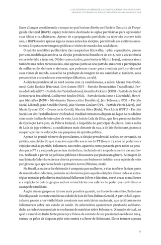 51
2. OS ESTIGMAS DA FEMINISTA E A CONSTRUÇÃO DA “MULHER DE BEM”:
AGRURAS DO GÊNERO NA ELEIÇÃO PRESIDENCIAL BRASILEIRA DE 2018
fazer alianças considerando o tempo ao qual teriam direito no Horário Gratuito de Propa-
ganda Eleitoral (HGPE), espaço televisivo destinado às siglas partidárias para apresentar
suas ideias e candidaturas. Apesar de a propaganda partidária na televisão ocorrer todo
ano, o HGPE ocorre apenas alguns meses antes das eleições, permitindo aos eleitores assis-
tirem à disputa entre imagens públicas e visões de mundo dos candidatos.
O padrão mediático publicitário das campanhas (Carvalho, 1989), supracitado, passou
por uma modificação notória na eleição presidencial brasileira de 2018, com a coexistência
entre televisão e internet. O líder comunicador, para lembrar Manin (1995), passou a atuar
também nas redes tecnossociais, não apenas junto ao seu partido, mas com a participação
de milhares de eleitores e eleitoras, que puderam trazer para o embate político-eleitoral
suas visões de mundo, o auxílio na produção da imagem de seu candidato e, também, seus
preconceitos ancorados em estereótipos (Martins, 2019b).
A eleição presidencial de 2018 contou com 13 candidaturas, a saber: Álvaro Dias (Pode-
mos), Cabo Daciolo (Patriota), Ciro Gomes (PDT – Partido Democrático Trabalhista), Fer-
nando Haddad (PT – Partido dos Trabalhadores), Geraldo Alckmin (PSDB – Partido da Social
Democracia Brasileira), Guilherme Boulos (PSOL – Partido Socialismo e Liberdade), Henri-
que Meirelles (MDB – Movimento Democrático Brasileiro), Jair Bolsonaro (PSL – Partido
Social Liberal), João Amoêdo (Novo), João Vicente Goulart (PPL – Partido Pátria Livre), José
Maria Eymael (DC – Democracia Cristã), Marina Silva (Rede), Vera Lúcia (PSTU – Partido
Socialista dos Trabalhadores Unificados). Haddad entrara na disputa no lugar do candidato
com maior índice de intenções de voto, Luiz Inácio Lula da Silva, que fora preso no âmbito
da Operação Lava-Jato, da Polícia Federal, e impedido de participar do pleito. Com a saída
de Lula do jogo eleitoral, a candidatura mais distante da sua, a de Jair Bolsonaro, passou a
ocupar a primeira colocação nas pesquisas de opinião pública.
Apesar do grande número de postulantes, a eleição presidencial acabou se tornando, na
prática, um plebiscito que marcava o perdão aos erros do PT (foram 13 anos no poder) ou a
rejeição total ao partido. Bolsonaro, nas redes, aparecia como panaceia para todos os peca-
dos que o PT e a esquerda pareciam simbolizar, incluindo aí o empoderamento das mulhe-
res, realizado a partir de políticas públicas e discussões que pautavam gênero. A imagem de
machista do líder da extrema-direita provocou um fenômeno inédito: uma espécie de voto
por gênero, que apareceu desde o primeiro turno (Nicolau, 2018).
No Brasil, a maioria do eleitorado é composta por mulheres, e elas também faziam parte
da maioria dos indecisos, podendo ser decisivas para aquelas eleições. Como todas as estra-
tégias tentadas pela direita tradicional falhavam (Alves e Martins, 2019), eram as mulheres
e a rejeição de outros grupos sociais minoritários nas esferas de poder que continham o
avanço do candidato.
A ação desses grupos se tornou mais proativa quando, no dia 06 de setembro, Bolsonaro
foi esfaqueado durante comício na cidade de Juiz de Fora (Minas Gerais). A partir dali, o pos-
tulante passou a ter visibilidade constante nos noticiários nacionais, que cotidianamente
informavam sobre seu estado de saúde. Os adversários apareceram prestando solidarie-
dade; as redes tecnossociais se encheram de matérias sobre Bolsonaro. O mundo virtual, no
qual o candidato tinha forte presença e falava da vontade de ser presidenciável desde 2014,
tornou-se palco de disputas pelo voto contra e a favor de Bolsonaro. Ele se tornara a pauta
 