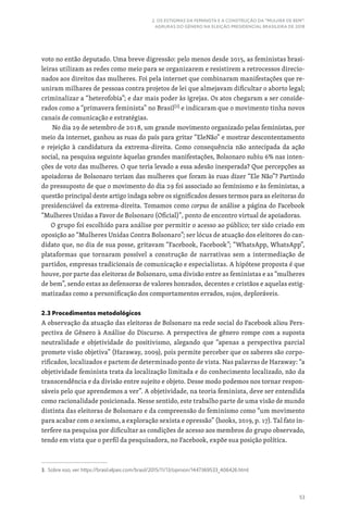 53
2. OS ESTIGMAS DA FEMINISTA E A CONSTRUÇÃO DA “MULHER DE BEM”:
AGRURAS DO GÊNERO NA ELEIÇÃO PRESIDENCIAL BRASILEIRA DE 2018
voto no então deputado. Uma breve digressão: pelo menos desde 2015, as feministas brasi-
leiras utilizam as redes como meio para se organizarem e resistirem a retrocessos direcio-
nados aos direitos das mulheres. Foi pela internet que combinaram manifestações que re-
uniram milhares de pessoas contra projetos de lei que almejavam dificultar o aborto legal;
criminalizar a “heterofobia”; e dar mais poder às igrejas. Os atos chegaram a ser conside-
rados como a “primavera feminista” no Brasil[3]
e indicaram que o movimento tinha novos
canais de comunicação e estratégias.
No dia 29 de setembro de 2018, um grande movimento organizado pelas feministas, por
meio da internet, ganhou as ruas do país para gritar “EleNão” e mostrar descontentamento
e rejeição à candidatura da extrema-direita. Como consequência não antecipada da ação
social, na pesquisa seguinte àquelas grandes manifestações, Bolsonaro subiu 6% nas inten-
ções de voto das mulheres. O que teria levado a essa adesão inesperada? Que percepções as
apoiadoras de Bolsonaro teriam das mulheres que foram às ruas dizer “Ele Não”? Partindo
do pressuposto de que o movimento do dia 29 foi associado ao feminismo e às feministas, a
questão principal deste artigo indaga sobre os significados desses termos para as eleitoras do
presidenciável da extrema-direita. Tomamos como corpus de análise a página do Facebook
“Mulheres Unidas a Favor de Bolsonaro (Oficial)”, ponto de encontro virtual de apoiadoras.
O grupo foi escolhido para análise por permitir o acesso ao público; ter sido criado em
oposição ao “Mulheres Unidas Contra Bolsonaro”; ser lócus de atuação dos eleitores do can-
didato que, no dia de sua posse, gritavam “Facebook, Facebook”; “WhatsApp, WhatsApp”,
plataformas que tornaram possível a construção de narrativas sem a intermediação de
partidos, empresas tradicionais de comunicação e especialistas. A hipótese proposta é que
houve, por parte das eleitoras de Bolsonaro, uma divisão entre as feministas e as “mulheres
de bem”, sendo estas as defensoras de valores honrados, decentes e cristãos e aquelas estig-
matizadas como a personificação dos comportamentos errados, sujos, deploráveis.
2.3 Procedimentos metodológicos
A observação da atuação das eleitoras de Bolsonaro na rede social do Facebook aliou Pers-
pectiva de Gênero à Análise do Discurso. A perspectiva de gênero rompe com a suposta
neutralidade e objetividade do positivismo, alegando que “apenas a perspectiva parcial
promete visão objetiva” (Haraway, 2009), pois permite perceber que os saberes são corpo-
rificados, localizados e partem de determinado ponto de vista. Nas palavras de Haraway: “a
objetividade feminista trata da localização limitada e do conhecimento localizado, não da
transcendência e da divisão entre sujeito e objeto. Desse modo podemos nos tornar respon-
sáveis pelo que aprendemos a ver”. A objetividade, na teoria feminista, deve ser entendida
como racionalidade posicionada. Nesse sentido, este trabalho parte de uma visão de mundo
distinta das eleitoras de Bolsonaro e da compreensão do feminismo como “um movimento
para acabar com o sexismo, a exploração sexista e opressão” (hooks, 2019, p. 17). Tal fato in-
terfere na pesquisa por dificultar as condições de acesso aos membros do grupo observado,
tendo em vista que o perfil da pesquisadora, no Facebook, expõe sua posição política.
3. Sobre isso, ver: https://brasil.elpais.com/brasil/2015/11/13/opinion/1447369533_406426.html.
 