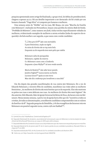 55
2. OS ESTIGMAS DA FEMINISTA E A CONSTRUÇÃO DA “MULHER DE BEM”:
AGRURAS DO GÊNERO NA ELEIÇÃO PRESIDENCIAL BRASILEIRA DE 2018
pesquisa apresentada neste artigo foi finalizada, o grupo rival, de defesa do presidenciável,
chegava a apenas 43717. Há um detalhe importante a ser destacado: ele foi criado por um
homem chamado “Tiago Silva” e é composto por homens e mulheres.
Uma semana antes do “EleNão” sair às ruas, MC Reaça, em uma “Marcha da Família
com Bolsonaro”, realizada em Pernambuco, lançou uma paródia da música Baile de Favela.
“Proibidão do Bolsonaro”, como nomeou seu funk, tinha trechos especificamente voltados às
mulheres, evidenciando exemplos de mulheres a serem evitados (todas do espectro da es-
querda) e da bela mulher a ser seguida, a que casou com o então candidato:
“[…] Dou pra CUT[5]
pão com mortadela
E pras feministas, ração na tigela
As mina de direita são as top mais bela
Enquanto as de esquerda tem mais pelo que cadela
Bolsonaro salta de paraquedas
Bolsonaro, capitão da reserva
E o Bolsonaro casou com a Cinderela
Enquanto o Jean Wyllys[6]
só tava vendo novela
Maria do Rosário[7]
não sabe lavar panela
Jandira Feghali[8]
nunca morou na favela
Luciana Genro[9]
apoia os sem-terra
Mas não dá o endereço pra invadirem a casa dela”
Um dia depois das grandes manifestações de rua contra Jair Bolsonaro, foi a vez de
Eduardo Bolsonaro, o terceiro filho do candidato, manifestar sua visão sobre as mulheres
feministas: „As mulheres de direita são mais bonitas que as da esquerda. Elas não mostram
os peitos nas ruas e nem defecam nas ruas. As mulheres de direita têm mais higiene“. No
dia anterior, Edir Macedo, líder da Igreja Universal do Reino de Deus, declarara voto em Bol-
sonaro. Nessa mesma semana, o porta-voz da igreja havia dito que ela “incentiva a todos os
cristãos, de todas as denominações, a escolherem candidatos comprometidos com os valores
da família e da fé”. Segundo pesquisa do Datafolha, 71% dos evangélicos declararam voto em
Bolsonaro em possível segundo turno, contra 29% em Haddad[10]
.
5. Central Única dos Trabalhadores. Central sindical ligada ao PT.
6. Deputado federal pelo Rio de Janeiro, assumidamente homossexual, cuspiu em Bolsonaro no dia da votação do impea-
chment de Dilma Rousseff. Renunciou ao cargo em 2019, após sofrer ameaças.
7. Deputada federal do Rio Grande do Sul que ouviu de Jair Bolsonaro que não merecia ser estuprada porque era muito feia.
8. Deputada federal do Rio de Janeiro pelo PC do B, mesmo partido da vice candidata à presidência, Manuela D’Ávila, na
chapa do PT em 2018.
9. Deputada estadual pelo PSOL do Rio Grande do Sul. Foi candidata à presidência do Brasil em 2014.
10. Sobre isso, ver: https://www.bbc.com/portuguese/brasil-45829796
 