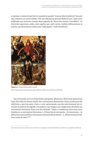 57
2. OS ESTIGMAS DA FEMINISTA E A CONSTRUÇÃO DA “MULHER DE BEM”:
AGRURAS DO GÊNERO NA ELEIÇÃO PRESIDENCIAL BRASILEIRA DE 2018
si mesmas. A autora do post diz ter saudade de quando “éramos todos brasileiros”. Seu post
não evidencia um anseio isolado. “Por que diferenciar pessoas? Ridículo isso”, dizia outra
publicação que mostrava cansaço desse papinho de “feminista, nazista, homofóbico”. As
feministas apareciam, então, como aquelas que, entre outros, também diferenciavam as
pessoas, que deveriam ser vistas como “todas iguais”, “todas brasileiras”.
Em outros posts, novos sentidos foram emergindo. Machismo e feminismo apareceram
como dois lados da mesma moeda, dois extremismos abomináveis. Houve ainda quem fez
referência a uma luta entre o bem e o mal, aproximando uma das mais humanas das in-
venções (a política) do sagrado e do profano, com imagens que comparavam demônios aos
movimentos feministas. Disse uma das eleitoras: “Vejam a semelhança entre esses seres
demônios e os movimentos feministas. […] Nossa luta só será ganha… Só venceremos… Se
dobrarmos nossos joelhos e clamarmos a misericórdia do Senhor… […] Brasil acima de tudo,
Deus acima de todos.”[13]
13. “Brasil acima de tudo e Deus acima de todos” era o slogan da campanha de Bolsonaro. Mantive a ortografia da publicação.
Figura 2.1 A luta entre o bem e o mal
Fonte: Arquivo pessoal. Figura tirada do grupo “Mulheres Unidas a Favor de Bolsonaro (Oficial)”
 