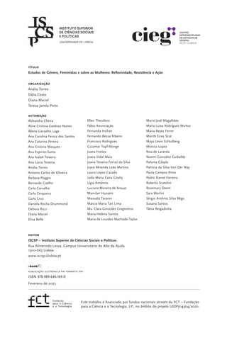 título
Estudos de Género, Feministas e sobre as Mulheres: Reflexividade, Resistência e Ação
ORGANIZAÇÃO
Anália Torres
Dália Costa
Diana Maciel
Teresa Janela Pinto
AUTORES/AS
Alexandra Cheira
Aline Cristina Cardoso Nunes
Allene Carvalho Lage
Ana Carolina Ferraz dos Santos
Ana Catarina Pereira
Ana Cristina Marques
Ana Espírito-Santo
Ana Isabel Teixeira
Ana Lúcia Teixeira
Anália Torres
Antonio Carlos de Oliveira
Barbara Poggio
Bernardo Coelho
Carla Carvalho
Carla Cerqueira
Carla Cruz
Daniela Rocha Drummond
Debora Ricci
Diana Maciel
Elisa Bellè
editor
ISCSP – Instituto Superior de Ciências Sociais e Políticas
Rua Almerindo Lessa, Campus Universitário do Alto da Ajuda
1300-663 Lisboa
www.iscsp.ulisboa.pt
Publicação eletrónica em formato PDF
ISBN 978-989-646-169-0
Fevereiro de 2023
Ellen Theodoro
Fábio Anunciação
Fernanda Insfran
Fernando Bessa Ribeiro
Francisco Rodrigues
Guiomar Topf Monge
Joana Freitas
Joana Vidal Maia
Joana Teixeira Ferraz da Silva
Joyce Miranda Leão Martins
Laura López Casado
Leda Maria Caira Gitahy
Lígia Amâncio
Luciana Moreira de Araujo
Mamilan Hussein
Manuela Tavares
Márcia Maria Tait Lima
Ma. Clara González Cragnolino
Maria Helena Santos
Maria de Lourdes Machado-Taylor
Maria José Magalhães
María Luisa Rodríguez Muñoz
María Reyes Ferrer
Márith Eiras Scot
Maya Levin Schtulberg
Mónica Lopes
Noa de Lacerda
Noemí González Carballés
Paloma Czapla
Patrícia da Silva Von Der Way
Paula Campos Pinto
Pedro Daniel Ferreira
Roberta Scatolini
Rosemary Deem
Sara Merlini
Sérgio Antônio Silva Rêgo
Susana Santos
Tânia Reigadinha
Este trabalho é financiado por fundos nacionais através da FCT – Fundação
para a Ciência e a Tecnologia, I.P., no âmbito do projeto UIDP/04304/2020.
 
