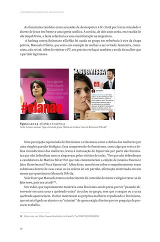 58
I. MOVIMENTOS FEMINISTAS E ANTIFASCISTAS
As feministas também eram acusadas de desrespeitar a fé cristã por terem simulado o
aborto de Jesus em frente a uma igreja católica. A notícia, de dois anos atrás, era trazida do
site Gospel Prime, e fazia referência a uma manifestação na Argentina.
A hashtag contra Bolsonaro #EleNão foi usada no grupo em referência à vice da chapa
petista, Manuela D’Ávila, que seria um exemplo de mulher a ser evitado: feminista, comu-
nista, não cristã. Além de rejeitar o PT, era preciso rechaçar também o estilo de mulher que
o partido legitimava.
Figura 2.2 e 2.3 #ElaNão e A submissa
Fonte: Arquivo pessoal. Figura tirada do grupo “Mulheres Unidas a Favor de Bolsonaro (Oficial)”
Uma percepção equivocada do feminismo o relacionou como a defesa das mulheres por
uma simples questão biológica. Essa compreensão do feminismo, como algo que seria a de-
fesa incondicional das mulheres, levou à insinuação de hipocrisia por parte das feminis-
tas que não defendiam nem se alegravam pelas vitórias de todas. “Por que não defenderam
a candidatura de Marina Silva? Por que não comemoraram a eleição de Janaína Pascoal e
Joice Hasselmann? Pura hipocrisia”. Além disso, mentiriam sobre o empoderamento: eram
submissas dentro de suas casas ou às ordens de um partido, afirmação sintetizada em um
meme que questionava Manuela D’Ávila.
Vale dizer que Manuela tomou conhecimento do conteúdo do meme e alegou tratar-se de
fake news, pois era cristã[14]
.
Um vídeo, que supostamente mostrava uma feminista sendo presa por ter “passado ab-
sorvente em uma urna e quebrado outra” circulou no grupo, sem que o sangue ou a urna
quebrada aparecessem. Outros mostravam as próprias mulheres repudiando o feminismo,
que estaria ligado ao aborto e ao “mimimi” de quem exigia direitos por ter preguiça de pro-
curar trabalho.
14. Sobre isso, ver: https://www.facebook.com/watch/?v=1996705030382609
 