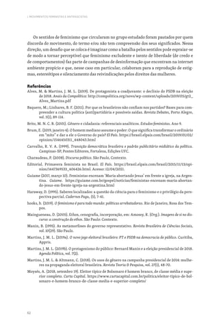 62
I. MOVIMENTOS FEMINISTAS E ANTIFASCISTAS
Os sentidos de feminismo que circularam no grupo estudado foram pautados por quem
discorda do movimento, do termo e/ou não tem compreensão dos seus significados. Nessa
direção, um desafio que se coloca é imaginar como a batalha pelos sentidos pode espraiar-se
de modo a tornar perceptível que feminismo excludente e isento de liberdade (de credo e
de comportamentos) faz parte de campanhas de desinformação que encontram na internet
ambiente propício e que, nesse caso em particular, colaboram para a reprodução de estig-
mas, estereótipos e silenciamento das reivindicações pelos direitos das mulheres.
Referências
Alves, M.  Martins, J. M. L. (2019). De protagonista a coadjuvante: o declínio do PSDB na eleição
de 2018. Anais da Compolítica: http://compolitica.org/novo/wp-content/uploads/2019/05/gt2_
Alves_Martins.pdf
Baquero, M.; Linhares, B. F. (2011). Por que os brasileiros não confiam nos partidos? Bases para com-
preender a cultura política (anti)partidária e possíveis saídas. Revista Debates, Porto Alegre,
vol. 5(1), 89-114.
Brito, M. N. C. B. (2001). Gênero e cidadania: referenciais analíticos. Estudos feministas. Ano 9.
Brum, E. (2019, janeiro 4). O homem mediano assume o poder: O que significa transformar o ordinário
em “mito” e dar a ele o Governo do país? El País. https://brasil.elpais.com/brasil/2019/01/02/
opinion/1546450311_448043.html
Carvalho, R. V. A. (1999). Transição democrática brasileira e padrão publicitário midiático da política.
Campinas-SP, Pontes Editores, Fortaleza, Edições UFC.
Charaudeau, P. (2008). Discurso político. São Paulo, Contexto.
Editorial. Primavera feminista no Brasil. El País. https://brasil.elpais.com/brasil/2015/11/13/opi-
nion/1447369533_406426.html. Acesso: 12/04/2021.
Guiame (2017, março 10). Feministas encenam ‘Maria abortando Jesus’ em frente a igreja, na Argen-
tina. Guiame. https://guiame.com.br/gospel/noticias/feministas-encenam-maria-abortan-
do-jesus-em-frente-igreja-na-argentina.html
Haraway, D. (1995). Saberes localizados: a questão da ciência para o feminismo e o privilégio da pers-
pectiva parcial. Cadernos Pagu, (5), 7-41.
hooks, b. (2019). O feminismo é para todo mundo: políticas arrebatadoras. Rio de Janeiro, Rosa dos Tem-
pos.
Maingueneau, D. (2005). Ethos, cenografia, incorporação, em: Amossy, R. (Org.). Imagens de si no dis-
curso: a construção do ethos. São Paulo: Contexto.
Manin, B. (1995). As metamorfoses do governo representativo. Revista Brasileira de Ciências Sociais,
vol. 10(29). São Paulo.
Martins, J. M. L. (2019a). O novo jogo eleitoral brasileiro: PT e PSDB na democracia de público. Curitiba,
Appris.
Martins, J. M. L. (2019b). O protagonismo do público: Bernard Manin e a eleição presidencial de 2018.
Agenda Política, vol. 7(2).
Martins, J. M. L.  Altmann, C. (2018). Os usos do gênero na campanha presidencial de 2014: mulhe-
res na propaganda eleitoral brasileira. Revista Teoria  Pesquisa, vol. 27(1), 48-70.
Moysés, A. (2018, setembro 19). Eleitor típico de Bolsonaro é homem branco, de classe média e supe-
rior completo. Carta Capital. https://www.cartacapital.com.br/politica/eleitor-tipico-de-bol-
sonaro-e-homem-branco-de-classe-media-e-superior-completo/
 