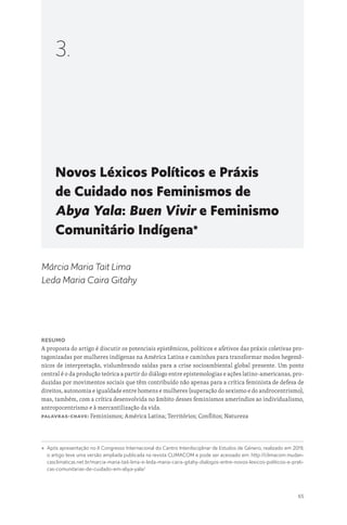 65
Novos Léxicos Políticos e Práxis
de Cuidado nos Feminismos de
Abya Yala: Buen Vivir e Feminismo
Comunitário Indígena*
3.
Márcia Maria Tait Lima
Leda Maria Caira Gitahy
Resumo
A proposta do artigo é discutir os potenciais epistêmicos, políticos e afetivos das práxis coletivas pro-
tagonizadas por mulheres indígenas na América Latina e caminhos para transformar modos hegemô-
nicos de interpretação, vislumbrando saídas para a crise socioambiental global presente. Um ponto
central é o da produção teórica a partir do diálogo entre epistemologias e ações latino-americanas, pro-
duzidas por movimentos sociais que têm contribuído não apenas para a crítica feminista de defesa de
direitos, autonomia e igualdade entre homens e mulheres (superação do sexismo e do androcentrismo),
mas, também, com a crítica desenvolvida no âmbito desses feminismos ameríndios ao individualismo,
antropocentrismo e à mercantilização da vida.
Palavras-chave: Feminismos; América Latina; Territórios; Conflitos; Natureza
* 
Após apresentação no II Congresso Internacional do Centro Interdisciplinar de Estudos de Género, realizado em 2019,
o artigo teve uma versão ampliada publicada na revista CLIMACOM e pode ser acessado em: http://climacom.mudan-
casclimaticas.net.br/marcia-maria-tait-lima-e-leda-maria-caira-gitahy-dialogos-entre-novos-lexicos-politicos-e-prati-
cas-comunitarias-de-cuidado-em-abya-yala/
 
