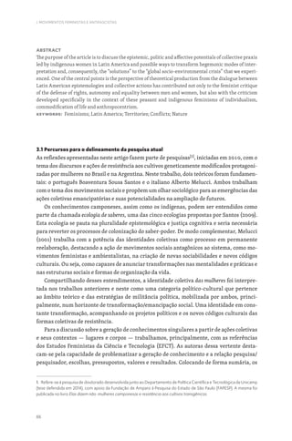 66
I. MOVIMENTOS FEMINISTAS E ANTIFASCISTAS
Abstract
The purpose of the article is to discuss the epistemic, politic and affective potentials of collective praxis
led by indigenous women in Latin America and possible ways to transform hegemonic modes of inter-
pretation and, consequently, the “solutions” to the “global socio-environmental crisis” that we experi-
enced. One of the central points is the perspective of theoretical production from the dialogue between
Latin American epistemologies and collective actions has contributed not only to the feminist critique
of the defense of rights, autonomy and equality between men and women, but also with the criticism
developed specifically in the context of these peasant and indigenous feminisms of individualism,
commodification of life and anthropocentrism.
Keywords: Feminisms; Latin America; Territories; Conflicts; Nature
3.1 Percursos para o delineamento da pesquisa atual
As reflexões apresentadas neste artigo fazem parte de pesquisas[1]
, iniciadas em 2010, com o
tema dos discursos e ações de resistência aos cultivos geneticamente modificados protagoni-
zadas por mulheres no Brasil e na Argentina. Neste trabalho, dois teóricos foram fundamen-
tais: o português Boaventura Sousa Santos e o italiano Alberto Melucci. Ambos trabalham
com o tema dos movimentos sociais e propõem um olhar sociológico para as emergências das
ações coletivas emancipatórias e suas potencialidades na ampliação de futuros.
Os conhecimentos camponeses, assim como os indígenas, podem ser entendidos como
parte da chamada ecologia de saberes, uma das cinco ecologias propostas por Santos (2009).
Esta ecologia se pauta na pluralidade epistemológica e justiça cognitiva e seria necessária
para reverter os processos de colonização do saber-poder. De modo complementar, Melucci
(2001) trabalha com a potência das identidades coletivas como processo em permanente
reelaboração, destacando a ação de movimentos sociais antagônicos ao sistema, como mo-
vimentos feministas e ambientalistas, na criação de novas sociabilidades e novos códigos
culturais. Ou seja, como capazes de anunciar transformações nas mentalidades e práticas e
nas estruturas sociais e formas de organização da vida.
Compartilhando desses entendimentos, a identidade coletiva das mulheres foi interpre-
tada nos trabalhos anteriores e neste como uma categoria político-cultural que pertence
ao âmbito teórico e das estratégias de militância política, mobilizada por ambos, princi-
palmente, num horizonte de transformação/emancipação social. Uma identidade em cons-
tante transformação, acompanhando os projetos políticos e os novos códigos culturais das
formas coletivas de resistência.
Para a discussão sobre a geração de conhecimentos singulares a partir de ações coletivas
e seus contextos — lugares e corpos — trabalhamos, principalmente, com as referências
dos Estudos Feministas da Ciência e Tecnologia (EFCT). As autoras dessa vertente desta-
cam-se pela capacidade de problematizar a geração de conhecimento e a relação pesquisa/
pesquisador, escolhas, pressupostos, valores e resultados. Colocando de forma sumária, os
1. Refere-se à pesquisa de doutorado desenvolvida junto ao Departamento de Política Científica e Tecnológica da Unicamp
(tese defendida em 2014), com apoio da Fundação de Amparo à Pesquisa do Estado de São Paulo (FAPESP). A mesma foi
publicada no livro Elas dizem não: mulheres camponesas e resistência aos cultivos transgênicos.
 