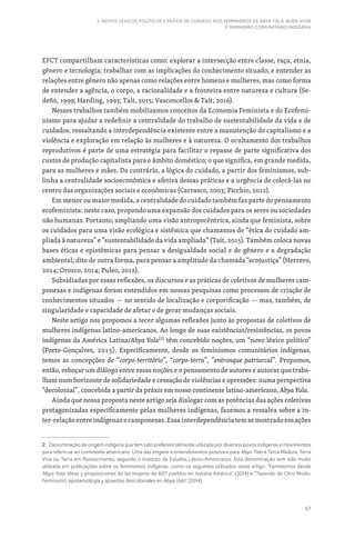 67
3. NOVOS LÉXICOS POLÍTICOS E PRÁXIS DE CUIDADO NOS FEMINISMOS DE ABYA YALA: BUEN VIVIR
E FEMINISMO COMUNITÁRIO INDÍGENA
EFCT compartilham características como: explorar a intersecção entre classe, raça, etnia,
gênero e tecnologia; trabalhar com as implicações do conhecimento situado; e entender as
relações entre gênero não apenas como relações entre homens e mulheres, mas como forma
de entender a agência, o corpo, a racionalidade e a fronteira entre natureza e cultura (Se-
deño, 1999; Harding, 1993; Tait, 2015; Vasconcellos  Tait, 2016).
Nesses trabalhos também mobilizamos conceitos da Economia Feminista e do Ecofemi-
nismo para ajudar a redefinir a centralidade do trabalho de sustentabilidade da vida e de
cuidados, ressaltando a interdependência existente entre a manutenção do capitalismo e a
violência e exploração em relação às mulheres e à natureza. O ocultamento dos trabalhos
reprodutivos é parte de uma estratégia para facilitar o repasse de parte significativa dos
custos de produção capitalista para o âmbito doméstico; o que significa, em grande medida,
para as mulheres e mães. Do contrário, a lógica do cuidado, a partir dos feminismos, sub-
linha a centralidade socioeconômica e afetiva dessas práticas e a urgência de colocá-las no
centro das organizações sociais e econômicas (Carrasco, 2003; Picchio, 2012).
Em menor ou maior medida, a centralidade do cuidado também faz parte do pensamento
ecofeminista: neste caso, propondo uma expansão dos cuidados para os seres ou sociedades
não humanas. Portanto, ampliando uma visão antropocêntrica, ainda que feminista, sobre
os cuidados para uma visão ecológica e sistêmica que chamamos de “ética do cuidado am-
pliada à natureza” e “sustentabilidade da vida ampliada” (Tait, 2015). Também coloca novas
bases éticas e epistêmicas para pensar a desigualdade social e de gênero e a degradação
ambiental; dito de outra forma, para pensar a amplitude da chamada “ecojustiça” (Herrero,
2014; Orozco, 2014; Puleo, 2012).
Subsidiadas por essas reflexões, os discursos e as práticas de coletivos de mulheres cam-
ponesas e indígenas foram entendidos em nossas pesquisas como processos de criação de
conhecimentos situados — no sentido de localização e corporificação — mas, também, de
singularidade e capacidade de afetar e de gerar mudanças sociais.
Neste artigo nos propomos a tecer algumas reflexões junto às propostas de coletivos de
mulheres indígenas latino-americanos. Ao longo de suas existências/resistências, os povos
indígenas da América Latina/Abya Yala[2]
têm concebido noções, um “novo léxico político”
(Porto-Gonçalves, 2015). Especificamente, desde os feminismos comunitários indígenas,
temos as concepções de “corpo-território”, “corpo-terra”, “entronque patriarcal”. Propomos,
então, esboçar um diálogo entre essas noções e o pensamento de autores e autoras que traba-
lham num horizonte de solidariedade e cessação de violências e opressões: numa perspectiva
“decolonial”, concebida a partir da práxis em nosso continente latino-americano, Abya Yala.
Ainda que nossa proposta neste artigo seja dialogar com as potências das ações coletivas
protagonizadas especificamente pelas mulheres indígenas, fazemos a ressalva sobre a in-
ter-relação entre indígenas e camponesas. Essa interdependência tem se mostrado em ações
2. Denominação de origem indígena que tem sido preferencialmente utilizada por diversos povos indígenas e movimentos
para referir-se ao continente americano. Uma das origens e entendimentos possíveis para Abya Yala é Terra Madura, Terra
Viva ou Terra em Florescimento, segundo o Instituto de Estudos Latino-Americanos. Esta denominação tem sido muito
utilizada em publicações sobre os feminismos indígenas, como os seguintes utilizados neste artigo: “Feminismos desde
Abya Yala: Ideas y proposiciones de las mujeres de 607 pueblos en nuestra América” (2014) e “Tejiendo de Otro Modo:
Feminismo, epistemología y apuestas descoloniales en Abya Yala” (2014).
 