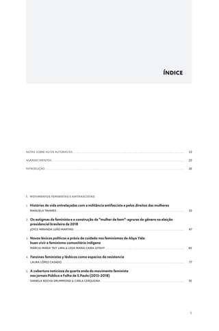 5
ÍNDICE
notas sobre As/Os autoras/es .  .  .  .  .  .  .  .  .  .  .  .  .  .  .  .  .  .  .  .  .  .  .  .  .  .  .  .  .  .  .  .  .  .  .  .  .  .  .  .  .  .  .  .  .  .  .  .  .  .  .  .  .  .  .  .  .  .  .  .  .  .  .  .  .  .  .  .  .  .  .  .  .  .  .  .  .  .  .  . 13
agradecimentos .  .  .  .  .  .  .  .  .  .  .  .  .  .  .  .  .  .  .  .  .  .  .  .  .  .  .  .  .  .  .  .  .  .  .  .  .  .  .  .  .  .  .  .  .  .  .  .  .  .  .  .  .  .  .  .  .  .  .  .  .  .  .  .  .  .  .  .  .  .  .  .  .  .  .  .  .  .  .  .  .  .  .  .  .  .  .  .  .  .  .  .  .  .  . 23
Introdução .  .  .  .  .  .  .  .  .  .  .  .  .  .  .  .  .  .  .  .  .  .  .  .  .  .  .  .  .  .  .  .  .  .  .  .  .  .  .  .  .  .  .  .  .  .  .  .  .  .  .  .  .  .  .  .  .  .  .  .  .  .  .  .  .  .  .  .  .  .  .  .  .  .  .  .  .  .  .  .  .  .  .  .  .  .  .  .  .  .  .  .  .  .  .  .  .  .  .  . 25
I. MOVIMENTOS FEMINISTAS E ANTIFASCISTAS
1. 
Histórias de vida entrelaçadas com a militância antifascista e pelos direitos das mulheres
MANUELA TAVARES .  .  .  .  .  .  .  .  .  .  .  .  .  .  .  .  .  .  .  .  .  .  .  .  .  .  .  .  .  .  .  .  .  .  .  .  .  .  .  .  .  .  .  .  .  .  .  .  .  .  .  .  .  .  .  .  .  .  .  .  .  .  .  .  .  .  .  .  .  .  .  .  .  .  .  .  .  .  .  .  .  .  .  .  .  .  .  .  .  .  .  . 33
2. 
Os estigmas da feminista e a construção da “mulher de bem”: agruras do gênero na eleição
presidencial brasileira de 2018
Joyce Miranda Leão Martins .  .  .  .  .  .  .  .  .  .  .  .  .  .  .  .  .  .  .  .  .  .  .  .  .  .  .  .  .  .  .  .  .  .  .  .  .  .  .  .  .  .  .  .  .  .  .  .  .  .  .  .  .  .  .  .  .  .  .  .  .  .  .  .  .  .  .  .  .  .  .  .  .  .  .  .  .  .  . 47
3. 
Novos léxicos políticos e práxis de cuidado nos feminismos de Abya Yala:
buen vivir e feminismo comunitário indígena
Márcia Maria Tait Lima  Leda Maria Caira Gitahy .  .  .  .  .  .  .  .  .  .  .  .  .  .  .  .  .  .  .  .  .  .  .  .  .  .  .  .  .  .  .  .  .  .  .  .  .  .  .  .  .  .  .  .  .  .  .  .  .  .  .  .  .  .  .  .  . 65
4. 
Fanzines feministas y lésbicos como espacios de resistencia
Laura López Casado .  .  .  .  .  .  .  .  .  .  .  .  .  .  .  .  .  .  .  .  .  .  .  .  .  .  .  .  .  .  .  .  .  .  .  .  .  .  .  .  .  .  .  .  .  .  .  .  .  .  .  .  .  .  .  .  .  .  .  .  .  .  .  .  .  .  .  .  .  .  .  .  .  .  .  .  .  .  .  .  .  .  .  .  .  .  .  . 77
5. 
A cobertura noticiosa da quarta onda do movimento feminista
nos jornais Público e Folha de S.Paulo (2013-2018)
Daniela Rocha Drummond  Carla Cerqueira .  .  .  .  .  .  .  .  .  .  .  .  .  .  .  .  .  .  .  .  .  .  .  .  .  .  .  .  .  .  .  .  .  .  .  .  .  .  .  .  .  .  .  .  .  .  .  .  .  .  .  .  .  .  .  .  .  .  .  . 91
 