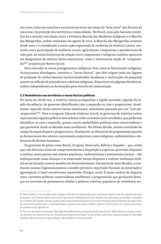 68
I. MOVIMENTOS FEMINISTAS E ANTIFASCISTAS
em curso, como nas marchas e encontros em torno aos temas do “bem viver”, dos direitos da
natureza e da proteção dos territórios e comunidades. No Brasil, uma ação bastante simbó-
lica foi a recente vinculação entre a Primeira Marcha das Mulheres Indígenas e a Marcha
das Margaridas, ambas realizadas em agosto de 2019. A Marcha das Margaridas acontece
desde 2000 e é considerada a maior ação organizada de mulheres da América Latina, con-
tando com a participação de mulheres rurais, agricultoras, camponesas e apoiadores/as de
todo país. As raízes históricas da relação entre camponeses e indígenas também aparecem
em designações de teóricos latino-americanos, como a interessante noção de “campesín-
dio[3]
” proposta por Bartra (2010).
Para entender os novos protagonismos indígenas, bem como os feminismos indígenas,
incorporamos abordagens, conceitos e “novos léxicos”, que têm origem tanto em lugares
de produção de conhecimentos institucionalizados (academia e instituições de pesquisa)
quanto na reflexão de pensadoras e coletivos indígenas, disponíveis em páginas eletrônicas,
mídias independentes ou declarações para veículos de comunicação.
3.2 Resistências nos territórios e novos léxicos políticos
No início do século XXI, a América Latina acompanhou a rápida ascensão, seguida da rá-
pida decadência, de governos identificados com a esquerda ou com o progressismo. Atual-
mente, segundo vários autores latino-americanos, estaríamos passando por um “ciclo pós-
-progressista”[4]
. Para o uruguaio Eduardo Gudynas (2016), os governos da América Latina
expressaram regimes políticos heterodoxos onde coexistem tanto novidades, que poderiam
identificar-se com a esquerda, quanto outras modalidades políticas mais conservadoras e
que persistem desde as décadas mais neoliberais. Na última década, teriam transitado do
campo da esquerda para o progressista e, finalmente, se afastaram do progressismo quando
se distanciaram dos setores e movimentos populares, como indígenas, ambientalistas e de-
fensores de direitos humanos.
Os governos de países como Brasil, Uruguai, Venezuela, Bolívia e Equador – que, ainda
que com distintos níveis de comprometimento e disposição a rupturas, pareciam dispostos
a realizar novos pactos com setores populares, ambientalistas e movimentos sociais – vão
enfraquecendo essas alianças e se mostrando menos dispostos a realizar mudanças sistê-
micas em direção a outros modelos de desenvolvimento. Em menos de duas décadas, o con-
tinente assume hegemonicamente o modelo primário exportador baseado na mineração e
agronegócio, o (neo) extrativismo exportador (Vargas, 2016). É nesse cenário de disputas
entre correntes políticas conservadoras-neoliberais e progressistas que ganharam desta-
que as correntes de pensamento aliadas a práticas coletivas populares de resistência ter-
3. Bartra (2010, p. 11) considera essa categoria híbrida mais apropriada para caracterizar alguns tipos de campesinato que
emergiram no contexto latino-americano e que foram moldados tanto por relações de exploração, escravidão e expulsão,
do contexto de invasão colonial, quanto pela continuidade (ainda que com transformações) dessas relações de exploração
em momentos posteriores e contemporâneos, presente em vários conflitos agrários e territoriais e no contínuo processo
de resistência ao capitalismo.
4. No livro Rescatar la esperanza: Más allá del neoliberalismo y progresismo (Gudynas et al., 2016), diversos autores e auto-
ras discutem as características do “progressismo latino-americano” e seus limites, entre eles: Eduardo Gudynas, Maristella
Svampa, Alberto Acosta, Virgínia Vargas, Lilian Celiberti e Arturo Escobar.
 