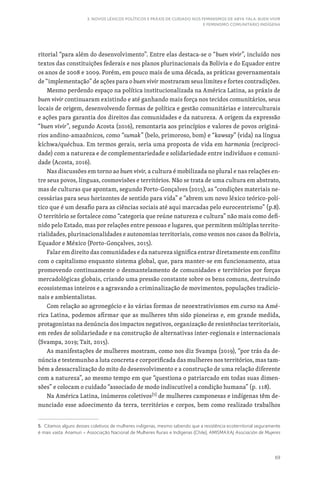 69
3. NOVOS LÉXICOS POLÍTICOS E PRÁXIS DE CUIDADO NOS FEMINISMOS DE ABYA YALA: BUEN VIVIR
E FEMINISMO COMUNITÁRIO INDÍGENA
ritorial “para além do desenvolvimento”. Entre elas destaca-se o “buen vivir”, incluído nos
textos das constituições federais e nos planos plurinacionais da Bolívia e do Equador entre
os anos de 2008 e 2009. Porém, em pouco mais de uma década, as práticas governamentais
de “implementação” de ações para o buen vivir mostraram seus limites e fortes contradições.
Mesmo perdendo espaço na política institucionalizada na América Latina, as práxis de
buen vivir continuaram existindo e até ganhando mais força nos tecidos comunitários, seus
locais de origem, desenvolvendo formas de política e gestão comunitárias e interculturais
e ações para garantia dos direitos das comunidades e da natureza. A origem da expressão
“buen vivir”, segundo Acosta (2016), remontaria aos princípios e valores de povos originá-
rios andino-amazônicos, como “sumak” (belo, primoroso, bom) e “kawsay” (vida) na língua
kíchwa/quéchua. Em termos gerais, seria uma proposta de vida em harmonia (reciproci-
dade) com a natureza e de complementariedade e solidariedade entre indivíduos e comuni-
dade (Acosta, 2016).
Nas discussões em torno ao buen vivir, a cultura é mobilizada no plural e nas relações en-
tre seus povos, línguas, cosmovisões e territórios. Não se trata de uma cultura em abstrato,
mas de culturas que apontam, segundo Porto-Gonçalves (2015), as “condições materiais ne-
cessárias para seus horizontes de sentido para vida” e “abrem um novo léxico teórico-polí-
tico que é um desafio para as ciências sociais até aqui marcadas pelo eurocentrismo” (p.8).
O território se fortalece como “categoria que reúne natureza e cultura” não mais como defi-
nido pelo Estado, mas por relações entre pessoas e lugares, que permitem múltiplas territo-
rialidades, plurinacionalidades e autonomias territoriais, como vemos nos casos da Bolívia,
Equador e México (Porto-Gonçalves, 2015).
Falar em direito das comunidades e da natureza significa entrar diretamente em conflito
com o capitalismo enquanto sistema global, que, para manter-se em funcionamento, atua
promovendo continuamente o desmantelamento de comunidades e territórios por forças
mercadológicas globais, criando uma pressão constante sobre os bens comuns, destruindo
ecossistemas inteiros e a agravando a criminalização de movimentos, populações tradicio-
nais e ambientalistas.
Com relação ao agronegócio e às várias formas de neoextrativismos em curso na Amé-
rica Latina, podemos afirmar que as mulheres têm sido pioneiras e, em grande medida,
protagonistas na denúncia dos impactos negativos, organização de resistências territoriais,
em redes de solidariedade e na construção de alternativas inter-regionais e internacionais
(Svampa, 2019; Tait, 2015).
As manifestações de mulheres mostram, como nos diz Svampa (2019), “por trás da de-
núncia e testemunho a luta concreta e corporificada das mulheres nos territórios, mas tam-
bém a dessacralização do mito do desenvolvimento e a construção de uma relação diferente
com a natureza”, ao mesmo tempo em que “questiona o patriarcado em todas suas dimen-
sões” e colocam o cuidado “associado de modo indiscutível a condição humana” (p. 118).
Na América Latina, inúmeros coletivos[5]
de mulheres camponesas e indígenas têm de-
nunciado esse adoecimento da terra, territórios e corpos, bem como realizado trabalhos
5. Citamos alguns desses coletivos de mulheres indígenas, mesmo sabendo que a resistência ecoterritorial seguramente
é mais vasta: Anamuri – Associação Nacional de Mulheres Rurais e Indígenas (Chile), AMISMAXAJ Asociación de Mujeres
 