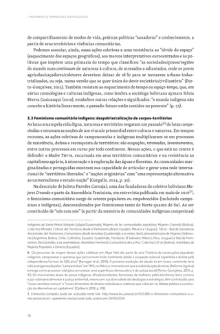 70
I. MOVIMENTOS FEMINISTAS E ANTIFASCISTAS
de compartilhamento de modos de vida, práticas políticas “sanadoras” e conhecimentos, a
partir de seus territórios e vivências comunitárias.
Podemos associar, ainda, essas ações coletivas a uma resistência ao “olvido do espaço”
(esquecimento dos espaços geográficos), aos marcos interpretativos eurocentrados e às po-
líticas que impõem uma primazia do tempo que classificou “as sociedades/povos/regiões
do mundo num continuum de natureza à cultura, de atrasados a adiantados, onde os povos
agrícolas/caçadores/coletores deveriam deixar de sê-lo para se tornarem urbano-indus-
trializados, ou seja, numa versão que se quer única do devir societário/civilizatório” (Por-
to-Gonçalves, 2015). Também resistem ao esquecimento do tempo ou espaço-tempo, que, em
várias cosmologias e culturas indígenas, como lembra a socióloga boliviana aymara Silvia
Rivera Cusicanqui (2010), estabelece outras relações e significados: “o mundo indígena não
concebe a história linearmente, o passado-futuro estão contidos no presente” (p. 55).
3.3 Feminismo comunitário indígena: despatriarcalização de corpos-territórios
Aslutasatuaispelavidadigna,naturezaeterritóriosresgatamumpassado[6]
delutascampe-
síndias e renovam as noções de um vínculo primordial entre cultura e natureza. Em tempos
recentes, as ações coletivas de camponeses/as e indígenas multiplicaram-se em processos
de resistência, defesa e reconquista de territórios: são ocupações, retomadas, levantamentos,
entre outros processos em curso por todo continente. Nessas ações, o que está no centro é
defender a Madre Tierra, encarnada em seus territórios comunitários e na resistência ao
capitalismo agrário, à mineração e à exploração das águas e florestas. As comunidades mar-
ginalizadas e perseguidas mostram sua capacidade de articular e gerar uma rede interna-
cional de “territórios liberados” e “nações originárias” com “uma representação alternativa
ao universalismo e estado-nação” (Gargallo, 2014, p. 30).
Na descrição de Julieta Paredes Carvajal, uma das fundadoras do coletivo boliviano Mu-
jeres Creando e parte da Assembleia Feminista, em entrevista publicada em maio de 2016[7]
,
o feminismo comunitário surge de setores populares ou empobrecidos (incluindo campe-
sinos e indígenas), desconsiderados por feminismos tanto do Norte quanto do Sul. Ao ser
constituído de “nós com nós” (a partir da memória de comunidades indígenas campesinas)
Indígenas de Santa María Xalapán (Jalapa/Guatemala); Mujeres de las comunidades zapatistas; Mujeres Creando (Bolívia);
Colectivo Miradas Críticas del Territorio desde el Feminismo (Brasil, Equador, México e Uruguai); Tzk’at - Red de Sanadoras
Ancestrales del Feminismo Comunitario desde Iximulew (Guatemala); e as redes: Red Latinoamericana de Mujeres Defenso-
ras (Argentina, Bolívia, Chile, Colômbia, Equador, Guatemala, Honduras, El Salvador, México, Peru, Uruguai) e Red de Femi-
nismos Decoloniales; e as assembleias: Asemblea Feminista Comunitária de La Paz; Colectivo Ch’ixi (Bolívia); Asemblea de
Mujeres Populares e Diversa (Equador).
6. Os percursos de origem dessas ações coletivas em Abya Yala são parte de uma “história de construções populares
indígenas, camponesas e operárias que percorreram todo continente desde a ocupação colonial espanhola e da luta pela
independência há mais de 500 anos” (Barragán et al., 2016). A primeira revolução do século XX em nosso continente teria
sido protagonizada pelos “campesíndios” em 1910, no México, momento em que a redistribuição de terras (Reforma Agrária)
emerge como processo vital para concretizar uma experiência democrática e de justiça social (Porto-Gonçalves, 2015, p.
41). Os movimentos atuais de povos indígenas, afrodescendentes, feministas, de mulheres pelos territórios, bens comuns
e por soberania alimentar e justiça ambiental, mesmo em sua diversidade de ideologias e estratégias, têm contribuído para
“novos sentidos comuns” e “novas dimensões de direitos individuais e coletivos que colocam no debate público a constru-
ção de alternativas ao capitalismo” (Celiberti, 2016, p. 318)
7. Entrevista completa pode ser acessada neste link: http://www.ihu.unisinos.br/555380-o-feminismo-comunitario-e-u-
ma-provocacao--queremos-revolucionar-tudo, acesso em 29/09/2019.
 