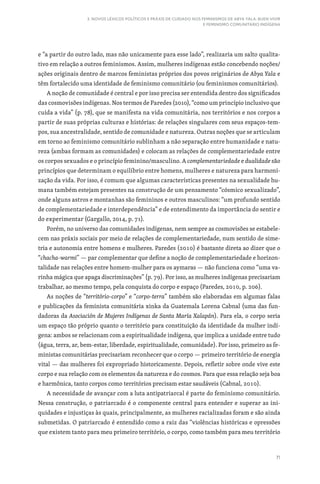 71
3. NOVOS LÉXICOS POLÍTICOS E PRÁXIS DE CUIDADO NOS FEMINISMOS DE ABYA YALA: BUEN VIVIR
E FEMINISMO COMUNITÁRIO INDÍGENA
e “a partir do outro lado, mas não unicamente para esse lado”, realizaria um salto qualita-
tivo em relação a outros feminismos. Assim, mulheres indígenas estão concebendo noções/
ações originais dentro de marcos feministas próprios dos povos originários de Abya Yala e
têm fortalecido uma identidade de feminismo comunitário (ou feminismos comunitários).
A noção de comunidade é central e por isso precisa ser entendida dentro dos significados
das cosmovisões indígenas. Nos termos de Paredes (2010), “como um princípio inclusivo que
cuida a vida” (p. 78), que se manifesta na vida comunitária, nos territórios e nos corpos a
partir de suas próprias culturas e histórias: de relações singulares com seus espaços-tem-
pos, sua ancestralidade, sentido de comunidade e natureza. Outras noções que se articulam
em torno ao feminismo comunitário sublinham a não separação entre humanidade e natu-
reza (ambas formam as comunidades) e colocam as relações de complementariedade entre
os corpos sexuados e o princípio feminino/masculino. A complementariedade e dualidade são
princípios que determinam o equilíbrio entre homens, mulheres e natureza para harmoni-
zação da vida. Por isso, é comum que algumas características presentes na sexualidade hu-
mana também estejam presentes na construção de um pensamento “cósmico sexualizado”,
onde alguns astros e montanhas são femininos e outros masculinos: “um profundo sentido
de complementariedade e interdependência” e de entendimento da importância do sentir e
do experimentar (Gargallo, 2014, p. 71).
Porém, no universo das comunidades indígenas, nem sempre as cosmovisões se estabele-
cem nas práxis sociais por meio de relações de complementariedade, num sentido de sime-
tria e autonomia entre homens e mulheres. Paredes (2010) é bastante direta ao dizer que o
“chacha-warmi” — par complementar que define a noção de complementariedade e horizon-
talidade nas relações entre homem-mulher para os aymaras — não funciona como “uma va-
rinha mágica que apaga discriminações” (p. 79). Por isso, as mulheres indígenas precisariam
trabalhar, ao mesmo tempo, pela conquista do corpo e espaço (Paredes, 2010, p. 206).
As noções de “território-corpo” e “corpo-terra” também são elaboradas em algumas falas
e publicações da feminista comunitária xinka da Guatemala Lorena Cabnal (uma das fun-
dadoras da Asociación de Mujeres Indígenas de Santa María Xalapán). Para ela, o corpo seria
um espaço tão próprio quanto o território para constituição da identidade da mulher indí-
gena: ambos se relacionam com a espiritualidade indígena, que implica a unidade entre tudo
(água, terra, ar, bem-estar, liberdade, espiritualidade, comunidade). Por isso, primeiro as fe-
ministas comunitárias precisariam reconhecer que o corpo — primeiro território de energia
vital — das mulheres foi expropriado historicamente. Depois, refletir sobre onde vive este
corpo e sua relação com os elementos da natureza e do cosmos. Para que essa relação seja boa
e harmônica, tanto corpos como territórios precisam estar saudáveis (Cabnal, 2010).
A necessidade de avançar com a luta antipatriarcal é parte do feminismo comunitário.
Nessa construção, o patriarcado é o componente central para entender e superar as ini-
quidades e injustiças às quais, principalmente, as mulheres racializadas foram e são ainda
submetidas. O patriarcado é entendido como a raiz das “violências históricas e opressões
que existem tanto para meu primeiro território, o corpo, como também para meu território
 