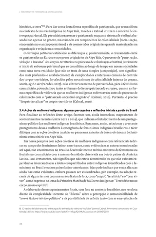 72
I. MOVIMENTOS FEMINISTAS E ANTIFASCISTAS
histórico, a terra”[8]
. Para dar conta desta forma específica de patriarcado, que se manifesta
no contexto de muitas indígenas de Abya Yala, Paredes e Cabnal utilizam o conceito de en-
tronque patriarcal. Ele permitiria expressar o patriarcado enquanto sistema de violência ba-
seado não apenas no gênero, mas também em componentes de colonialidade (racialização,
etnocentrismo e antropocentrismo) e de cosmovisões originárias quando masterizadas na
organização e relação nas comunidades.
O entronque patriarcal estabelece as diferenças e, posteriormente, o cruzamento entre
os patriarcados na Europa e nos povos originários de Abya Yala. O processo de “penetração,
violação e invasão” dos corpos-territórios no processo de colonização constitui justamente
o início do entronque patriarcal que se consolidou ao longo do tempo em nossas sociedades
como uma nova realidade (que não se trata de uma simples justaposição), com significa-
dos mais profundos e estabelecimento de cumplicidades e interesses comuns de controle
dos corpos-territórios, fortalecidos pelos mecanismos de colonialidade interna do pensar,
sentir, agir e ser (Paredes, 2017). Esse entrecruzamento de patriarcados, para o feminismo
comunitário, potencializou tanto as formas do heteropatriarcado europeu, quanto as for-
mas específicas de violência que as mulheres indígenas enfrentavam antes do processo de
colonização com o “patriarcado ancestral originário” (Cabnal, 2010). Portanto, é preciso
“despatriarcalizar” os corpos-territórios (Cabnal, 2010).
3.4 Ações de mulheres indígenas: algumas percepções e reflexões iniciais a partir do Brasil
Para finalizar as reflexões deste artigo, fazemos um, ainda inconcluso, mapeamento de
acontecimentos recentes (entre 2017 e 2019), que indicam o fortalecimento de um protago-
nismo político das mulheres indígenas brasileiras. Buscamos, assim, relacionar o crescente
protagonismo dessas mulheres à emergência de feminismos indígenas brasileiros e tecer
diálogos com as ações coletivas trazidas no panorama anterior de desenvolvimento do femi-
nismo comunitário em Abya Yala.
Em nossa pesquisa com ações coletivas de mulheres indígenas e com referenciais teóri-
cos no campo dos feminismos latino-americanos, como evidenciam as autoras mencionadas
até aqui, não encontramos no Brasil o desenvolvimento teórico em torno do feminismo ou
feminismo comunitário com a mesma densidade observada em outros países da América
Latina. Isso, certamente, não significa que não esteja acontecendo ou que não existam ex-
periências intercambiadas e ideias compartilhadas entre indígenas identificadas com o fe-
minismo no Brasil e outros países latino-americanos. Mas pode indicar que essas alianças
ainda não estão evidentes, embora possam ser vislumbradas, por exemplo, na adoção re-
cente de alguns termos comuns em seu léxico de luta, como “corpo”, “território” e o “bem vi-
ver”, como expresso no lema da Primeira Marcha de Mulheres Indígenas: “Território: nosso
corpo, nosso espírito”.
A elaboração desses apontamentos finais, com foco no contexto brasileiro, nos recoloca
diante da complexidade inerente do “dilema” sobre a percepção e comunicabilidade de
“novos léxicos teórico-políticos” e da possibilidade de refletir junto com as emergências de
8. O trecho de fala transcrito entre aspas foi extraído do vídeo no YouTube “Lorena Cabnal, feminismo comunitario en Gua-
temala”, do link: https://www.youtube.com/watch?v=n5qsA2XMU1o, acesso em 29/09/2019.
 