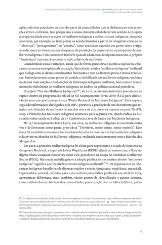 73
3. NOVOS LÉXICOS POLÍTICOS E PRÁXIS DE CUIDADO NOS FEMINISMOS DE ABYA YALA: BUEN VIVIR
E FEMINISMO COMUNITÁRIO INDÍGENA
ações coletivas populares ou que são parte de comunidades que se definem por outras no-
ções étnico-culturais. Isso porque não é nossa intenção estabelecer um sentido de disputa
ou superioridade entre as ações de mulheres indígenas e os feminismos indígenas. Isso pode
acontecer, por exemplo, ao interpretar os acontecimentos a partir de categorias como as de
“liderança”, “protagonismo” ou “autoria”, como acabamos fazendo em parte neste artigo,
ao selecionar as vozes que nos chegaram da produção de pensamento ou propostas de mu-
lheres indígenas. Pode acontecer também quando adotamos, de alguma maneira, o próprio
“feminismo” como parâmetro para ação coletiva de mulheres.
Considerando essas limitações, ainda que de forma provisória e sujeita a equívocos, colo-
camos a recente emergência de uma ação/identidade coletiva “mulheres indígenas” no Brasil
que dialoga com os demais movimentos feministas e com os diversos povos e etnias brasilei-
ras. Estabeleceremos como ponto de partida a visibilidade das mulheres indígenas em lutas
nacionais mais amplas e declarações de lideranças indígenas mulheres, bem como o cresci-
mento da visibilidade de mulheres indígenas no âmbito da política nacional partidária.
O projeto “Voz das Mulheres Indígenas[9]
”, de 2016, relata uma iniciativa precursora de
espaço dentro da programação oficial do XII Acampamento Terra Livre (ATL) para discus-
são de assuntos pertinentes a uma “Pauta Nacional de Mulheres Indígenas”. Esse espaço,
segundo informações divulgadas pela ONU, permitiu a produção de um documento que re-
uniu contribuições de mulheres de 104 dos cerca de 305 povos existentes no país. No ATL
2017, a Plenária das Mulheres Indígenas aconteceu pela segunda vez, dando ênfase às dis-
cussões sobre saúde no âmbito da 1.ª Conferência Livre de Saúde das Mulheres Indígenas.
No 15.º Acampamento Terra Livre, em 2019, as mulheres indígenas se reuniram outra
vez e deliberaram como pauta prioritária “Território, nosso corpo, nosso espírito”. Esse
tema foi escolhido como mote do calendário de lutas do movimento das mulheres indígenas
e da primeira Marcha de Mulheres Indígenas, realizada conjuntamente com a Marcha das
Margaridas.
Em 2018, a primeira mulher indígena foi eleita para representar o estado de Roraima no
Congresso Nacional, a deputada Joênia Wapichana (REDE). Ainda no mesmo ano, a líder in-
dígena Sônia Guajajara concorreu como vice-presidente na chapa do candidato Guilherme
Boulos (PSOL). Mas essas mobilizações e a adoção pública de um sujeito coletivo “mulheres
indígenas” significa que “existe feminismo indígena no Brasil?”[10]
. Os depoimentos de lide-
ranças indígenas brasileiras de diversas regiões e etnias (guajajara, wapichana, maxakali,
tupinambá e pataxó), colhidos para uma matéria jornalística publicada em abril de 2019,
apresentam diferenças, mas, também, vários pontos de identificação e pautas comuns,
como a defesa dos territórios e das comunidades, preocupação com a violência (física, psico-
9. Os objetivos e resultados deste projeto foram divulgados em: https://nacoesunidas.org/mulheres-indigenas-aprovam-
-1a-pauta-nacional-elaborada-com-contribuicoes-de-104-povos-e-apoio-da-onu/ P http://www.onumulheres.org.
br/noticias/mulheres-indigenas-organizam-plenaria-na-programacao-oficial-do-acampamento-terra-livre/, acesso em
28/09/2019.
10. Reproduzindo aqui a pergunta que serviu como título da matéria jornalística que pode ser acessada na íntegra neste link:
https://oglobo.globo.com/celina/existe-feminismo-indigena-seis-mulheres-dizem-pelo-que-lutam-23619526?fbclid=I-
wAR3WR-uN3qlCQjZ9ZofrdU3K7udxbCorJzt9uXf7HciiiJNvt8ZUHZ50Uz8, acesso em 28/09/2019
 