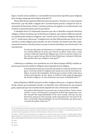74
I. MOVIMENTOS FEMINISTAS E ANTIFASCISTAS
lógica e moral) contra mulheres e a necessidade de mecanismos específicos para indígenas
(por exemplo, adequação da Lei Maria da Penha[11]
).
Nessas falas foram expressas diferentes posturas quanto a “assumir-se ou não enquanto
feministas”, que vão desde a negação até o reconhecimento parcial e integral de uma in-
corporação do feminismo. Porém, a primeira postura, de negação ou reconhecimento com
ressalvas e questionamentos, pareceu prevalecer.
A advogada Potyra Tê Tupinambá expressou que não se identifica enquanto feminista
indígena, embora reconheça que as feministas se apoiam, que existem violências específi-
cas sofridas pelas mulheres indígenas e que “muitas vezes as mulheres indígenas não têm
voz”[12]
. Ainda assim, afirma que “o indígena tem um olhar diferenciado que, talvez, só con-
vivendo ou sendo indígena para entender, ele não é sozinho, tem muitos atrás dele, então,
esse pertencimento e essa força fazem com que eu não me identifique com o feminismo”. Em
suas palavras:
Eu acho que não existe um feminismo só. A mulher que mora na cidade está em
um contexto diferente do nosso, que vivemos na aldeia. Assim como o nosso
contexto é diferente daquele das indígenas que vivem no contexto urbano. En-
tão, acho que a gente tem que falar de vários feminismos. Cada povo é diferente.
Não podemos dizer que indígena é tudo igual.[13]
A liderança e candidata a vice-presidente em 2018, Sônia Guajajara (PSOL), também ex-
pressou que a luta das mulheres indígenas não é separada da luta indígena.
Esse feminismo do jeito que é colocado não atende às visões das mulheres indí-
genas. A luta das mulheres indígenas está casada com a luta do movimento in-
dígena. As pautas são interligadas, são lutas que se somam. É lado a lado, são as
mesmas preocupações. Só que, agora, as mulheres estão sendo protagonistas
dos direitos indígenas. Eu vejo atualmente uma maior visibilidade delas.[14]
Joênia Wapichana (REDE), primeira mulher indígena eleita para o Congresso Nacional
(2018), colocou que atualmente entende e se identifica com o feminismo de uma maneira
geral, explicando que este reconhecimento depende de como o feminismo é entendido:
Essa palavra (feminismo) é um conceito que os brancos falam. Vamos contex-
tualizar: o que é o feminismo? É a atuação da mulher? São espaços que a mu-
lher assume? São responsabilidades? Se for nesse sentido, acho que sim (sou
feminista), porque já venho atuando, sendo responsável por uma série de de-
fesas e assumindo responsabilidades. Se isso for feminismo, que dizem que é
a atuação da mulher, então sim.[15]
11. Decretada pelo Congresso Nacional e sancionada pelo ex-presidente Luiz Inácio Lula da Silva em 2006, a lei trata de
mecanismos específicos para coibição da violência doméstica e familiar contra a mulher. É considerada pela ONU como
uma das melhores legislações do mundo no enfrentamento à violência contra as mulheres.
12. Aleixo, I. (2019, 30 abril). Existe feminismo indígena? Seis mulheres dizem pelo que lutam. O Globo (online). https://
oglobo.globo.com/celina/existe-feminismo-indigena-seis-mulheres-dizem-pelo-que-lutam-23619526?fbclid=IwAR-
3WR-uN3qlCQjZ9ZofrdU3K7udxbCorJzt9uXf7HciiiJNvt8ZUHZ50Uz8, acesso em 28/09/2019
13. Idem
14. Idem
15. Ibidem
 