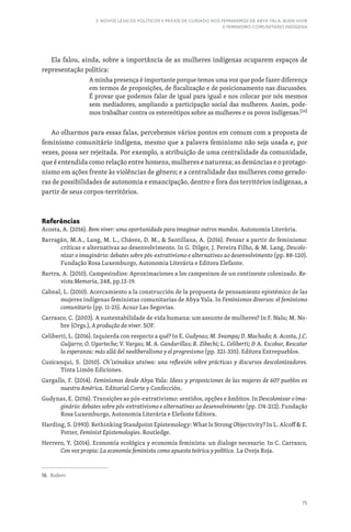 75
3. NOVOS LÉXICOS POLÍTICOS E PRÁXIS DE CUIDADO NOS FEMINISMOS DE ABYA YALA: BUEN VIVIR
E FEMINISMO COMUNITÁRIO INDÍGENA
Ela falou, ainda, sobre a importância de as mulheres indígenas ocuparem espaços de
representação política:
A minha presença é importante porque temos uma voz que pode fazer diferença
em termos de proposições, de fiscalização e de posicionamento nas discussões.
É provar que podemos falar de igual para igual e nos colocar por nós mesmos
sem mediadores, ampliando a participação social das mulheres. Assim, pode-
mos trabalhar contra os estereótipos sobre as mulheres e os povos indígenas.[16]
Ao olharmos para essas falas, percebemos vários pontos em comum com a proposta de
feminismo comunitário indígena, mesmo que a palavra feminismo não seja usada e, por
vezes, possa ser rejeitada. Por exemplo, a atribuição de uma centralidade da comunidade,
que é entendida como relação entre homens, mulheres e natureza; as denúncias e o protago-
nismo em ações frente às violências de gênero; e a centralidade das mulheres como gerado-
ras de possibilidades de autonomia e emancipação, dentro e fora dos territórios indígenas, a
partir de seus corpos-territórios.
Referências
Acosta, A. (2016). Bem viver: uma oportunidade para imaginar outros mundos. Autonomia Literária.
Barragán, M.A., Lang, M. L., Chávez, D. M.,  Santillana, A. (2016). Pensar a partir do feminismo:
críticas e alternativas ao desenvolvimento. In G. Dilger, J. Pereira Filho,  M. Lang, Descolo-
nizar o imaginário: debates sobre pós-extrativismo e alternativas ao desenvolvimento (pp. 88-120).
Fundação Rosa Luxemburgo, Autonomia Literária e Editora Elefante.
Bartra, A. (2010). Campesindios: Aproximaciones a los campesinos de un continente colonizado. Re-
vista Memoria, 248, pp.13-19.
Cabnal, L. (2010). Acercamiento a la construcción de la propuesta de pensamiento epistémico de las
mujeres indígenas feministas comunitarias de Abya Yala. In Feminismos diversos: el feminismo
comunitario (pp. 11-25). Acsur Las Segovias.
Carrasco, C. (2003). A sustentabilidade de vida humana: um assunto de mulheres? In F. Nalu; M. No-
bre (Orgs.), A produção do viver. SOF.
Celiberti, L. (2016). Izquierda con respecto a qué? In E. Gudynas; M. Svampa; D. Machado; A. Acosta, J.C.
Guijarro; O. Ugarteche; V. Vargas; M. A. Gandarillas; R. Zibechi; L. Celiberti;  A. Escobar, Rescatar
la esperanza: más allá del neoliberalismo y el progresismo (pp. 321-335). Editora Entrepueblos.
Cusicanqui, S. (2010). Ch’ixinakax utxiwa: una reflexión sobre prácticas y discursos descolonizadores.
Tinta Limón Ediciones.
Gargallo, F. (2014). Feminismos desde Abya Yala: Ideas y proposiciones de las mujeres de 607 pueblos en
nuestra América. Editorial Corte y Confección.
Gudynas, E. (2016). Transições ao pós-extrativismo: sentidos, opções e âmbitos. In Descolonizar o ima-
ginário: debates sobre pós-extrativismo e alternativas ao desenvolvimento (pp. 174-212). Fundação
Rosa Luxemburgo, Autonomia Literária e Elefante Editora.
Harding, S. (1993). Rethinking Standpoint Epistemology: What Is Strong Objectivity? In L. Alcoff  E.
Potter, Feminist Epistemologies. Routledge.
Herrero, Y. (2014). Economía ecológica y economía feminista: un dialogo necesario. In C. Carrasco,
Con voz propia: La economía feminista como apuesta teórica y política. La Oveja Roja.
16. Ibidem
 