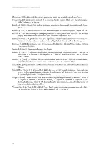 76
I. MOVIMENTOS FEMINISTAS E ANTIFASCISTAS
Melucci, A. (2001). A invenção do presente. Movimentos sociais nas sociedades complexas. Vozes.
Orozco, P. A. (2014). Subversión feminista de la economía. Aportes para un debate sobre el conflicto capital-
-vida. Traficantes de Sueños.
Paredes, J. (2010). Hilando Fino, desde el feminismo comunitario. Comunidad Mujeres Creando Comu-
nidad.
Paredes, J. (2017). El feminismo comunitario: la creación de un pensamiento propio. Corpus, vol. 7(1).
Picchio, A. (2012). A economia política e a pesquisa sobre as condições de vida. In N. Faria  R. Moreno
(Orgs.), Análises feministas: outro olhar sobre a economia e a ecologia. SOF.
Porto-Gonçalves, C. W. (2015). Pela vida, pela dignidade e pelo território: um novo léxico teórico polí-
tico desde as lutas sociais na América Latina/Abya Yala/Quilombola. Polis [En línea], 41.
Puleo, A. H. (2012). Ecofeminismo: para otro mundo posible. Ediciónes Cátedra Universitat de València
– Instituto de la Mujer.
Santos, B. S. (2009). Una epistemologia del Sur. Clacso.
Sedeño, E. P. (1999). Feminismo y Estúdios de Ciencia, Tecnologia y Sociedad: nuevos retos, nuevas
soluciones. In M. J. Barral; C. M. Magallón; M. D. Sanchez (Eds), Interaciones, Ciencia y Género.
Icaria Editorial.
Svampa, M. (2019). Las fronteras del neoextractivismo en America Latina. Conflictos socioambientales,
giro ecoterritorial y nuevas dependências. Universidade de Guadalajara: Calas.
Tait, M.M L. (2015). Elas dizem não! Mulheres camponesas e resistência aos cultivos transgênicos. Librum
Editora.
Tait, M.M.L., Feltrin, R. B.,  Costa, M. C. (2019). Corpos e territórios: refletindo sobre biotecnologias,
gênero, ambiente e saúde a partir de ações de mulheres do Sul. Revista Em Construção: Arquivos
de epistemologia histórica e estudos da ciência.
Vargas, V. (2016). Los feminismos en el laberinto de las izquierdas gobernantes en América Latina. In
E. Gudynas; M. Svampa; D. Machado; A. Acosta, J. C. Guijarro; O. Ugarteche; V. Vargas; M. A. Gan-
darillas; R. Zibechi; L. Celiberti;  A. Escobar, Rescatar la esperanza: más allá del neoliberalismo y el
progresismo. Editora Entrepueblos.
Vasconcellos, B. M.; Tait, M. M. L. (2016). Fanny Tabak e os primeiros passos dos estudos sobre Ciên-
cia, Tecnologia e Gênero no Brasil. Redes (Bernal), vol. 22, pp. 13-32.
 