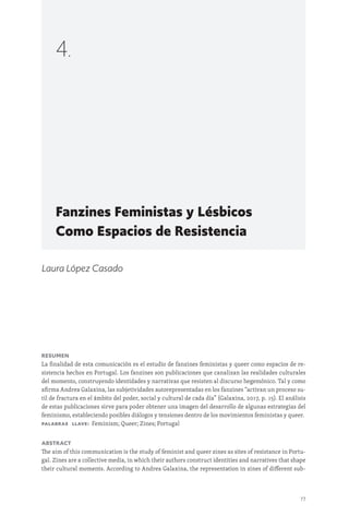 77
Fanzines Feministas y Lésbicos
Como Espacios de Resistencia
4.
Laura López Casado
Resumen
La finalidad de esta comunicación es el estudio de fanzines feministas y queer como espacios de re-
sistencia hechos en Portugal. Los fanzines son publicaciones que canalizan las realidades culturales
del momento, construyendo identidades y narrativas que resisten al discurso hegemónico. Tal y como
afirma Andrea Galaxina, las subjetividades autorepresentadas en los fanzines “activan un proceso su-
til de fractura en el ámbito del poder, social y cultural de cada día” (Galaxina, 2017, p. 15). El análisis
de estas publicaciones sirve para poder obtener una imagen del desarrollo de algunas estrategias del
feminismo, estableciendo posibles diálogos y tensiones dentro de los movimientos feministas y queer.
Palabras llave: Feminism; Queer; Zines; Portugal
Abstract
The aim of this communication is the study of feminist and queer zines as sites of resistance in Portu-
gal. Zines are a collective media, in which their authors construct identities and narratives that shape
their cultural moments. According to Andrea Galaxina, the representation in zines of different sub-
 