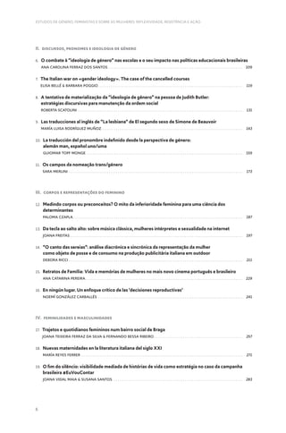 6
ESTUDOS DE GÉNERO, FEMINISTAS E SOBRE AS MULHERES: REFLEXIVIDADE, RESISTÊNCIA E AÇÃO
II. Discursos, Pronomes e Ideologia de Género
6. 
O combate à “ideologia de género” nas escolas e o seu impacto nas políticas educacionais brasileiras
Ana Carolina Ferraz dos Santos .  .  .  .  .  .  .  .  .  .  .  .  .  .  .  .  .  .  .  .  .  .  .  .  .  .  .  .  .  .  .  .  .  .  .  .  .  .  .  .  .  .  .  .  .  .  .  .  .  .  .  .  .  .  .  .  .  .  .  .  .  .  .  .  .  .  .  .  .  .  .  .  .  . 109
7. 
The Italian war on «gender ideology». The case of the cancelled courses
Elisa Bellé  Barbara Poggio .  .  .  .  .  .  .  .  .  .  .  .  .  .  .  .  .  .  .  .  .  .  .  .  .  .  .  .  .  .  .  .  .  .  .  .  .  .  .  .  .  .  .  .  .  .  .  .  .  .  .  .  .  .  .  .  .  .  .  .  .  .  .  .  .  .  .  .  .  .  .  .  .  .  .  .  .  .  . 119
8. 
A tentativa de materialização da “ideologia de gênero” na pessoa de Judith Butler:
estratégias discursivas para manutenção da ordem social
Roberta Scatolini .  .  .  .  .  .  .  .  .  .  .  .  .  .  .  .  .  .  .  .  .  .  .  .  .  .  .  .  .  .  .  .  .  .  .  .  .  .  .  .  .  .  .  .  .  .  .  .  .  .  .  .  .  .  .  .  .  .  .  .  .  .  .  .  .  .  .  .  .  .  .  .  .  .  .  .  .  .  .  .  .  .  .  .  .  .  .  .  .  .  . 131
9. 
Las traducciones al inglés de “La lesbiana” de El segundo sexo de Simone de Beauvoir
María Luisa Rodríguez Muñoz .  .  .  .  .  .  .  .  .  .  .  .  .  .  .  .  .  .  .  .  .  .  .  .  .  .  .  .  .  .  .  .  .  .  .  .  .  .  .  .  .  .  .  .  .  .  .  .  .  .  .  .  .  .  .  .  .  .  .  .  .  .  .  .  .  .  .  .  .  .  .  .  .  .  .  .  . 143
10. 
La traducción del pronombre indefinido desde la perspectiva de género:
alemán man, español uno/uma
Guiomar Topf Monge .  .  .  .  .  .  .  .  .  .  .  .  .  .  .  .  .  .  .  .  .  .  .  .  .  .  .  .  .  .  .  .  .  .  .  .  .  .  .  .  .  .  .  .  .  .  .  .  .  .  .  .  .  .  .  .  .  .  .  .  .  .  .  .  .  .  .  .  .  .  .  .  .  .  .  .  .  .  .  .  .  .  .  .  .  . 159
11. 
Os campos da nomeação trans/género
Sara Merlini .  .  .  .  .  .  .  .  .  .  .  .  .  .  .  .  .  .  .  .  .  .  .  .  .  .  .  .  .  .  .  .  .  .  .  .  .  .  .  .  .  .  .  .  .  .  .  .  .  .  .  .  .  .  .  .  .  .  .  .  .  .  .  .  .  .  .  .  .  .  .  .  .  .  .  .  .  .  .  .  .  .  .  .  .  .  .  .  .  .  .  .  .  .  .  . 173
III. Corpos e representações do feminino
12. 
Medindo corpos ou preconceitos? O mito da inferioridade feminina para uma ciência dos
determinantes
Paloma Czapla .  .  .  .  .  .  .  .  .  .  .  .  .  .  .  .  .  .  .  .  .  .  .  .  .  .  .  .  .  .  .  .  .  .  .  .  .  .  .  .  .  .  .  .  .  .  .  .  .  .  .  .  .  .  .  .  .  .  .  .  .  .  .  .  .  .  .  .  .  .  .  .  .  .  .  .  .  .  .  .  .  .  .  .  .  .  .  .  .  .  .  .  . 187
13. 
Da tecla ao salto alto: sobre música clássica, mulheres intérpretes e sexualidade na internet
Joana Freitas .  .  .  .  .  .  .  .  .  .  .  .  .  .  .  .  .  .  .  .  .  .  .  .  .  .  .  .  .  .  .  .  .  .  .  .  .  .  .  .  .  .  .  .  .  .  .  .  .  .  .  .  .  .  .  .  .  .  .  .  .  .  .  .  .  .  .  .  .  .  .  .  .  .  .  .  .  .  .  .  .  .  .  .  .  .  .  .  .  .  .  .  .  .  . 197
14. 
“O canto das sereias”: análise diacrónica e sincrónica da representação da mulher
como objeto de posse e de consumo na produção publicitária italiana em outdoor
Debora Ricci .  .  .  .  .  .  .  .  .  .  .  .  .  .  .  .  .  .  .  .  .  .  .  .  .  .  .  .  .  .  .  .  .  .  .  .  .  .  .  .  .  .  .  .  .  .  .  .  .  .  .  .  .  .  .  .  .  .  .  .  .  .  .  .  .  .  .  .  .  .  .  .  .  .  .  .  .  .  .  .  .  .  .  .  .  .  .  .  .  .  .  .  .  .  .  . 211
15. 
Retratos de Família: Vida e memórias de mulheres no mais novo cinema português e brasileiro
Ana Catarina Pereira .  .  .  .  .  .  .  .  .  .  .  .  .  .  .  .  .  .  .  .  .  .  .  .  .  .  .  .  .  .  .  .  .  .  .  .  .  .  .  .  .  .  .  .  .  .  .  .  .  .  .  .  .  .  .  .  .  .  .  .  .  .  .  .  .  .  .  .  .  .  .  .  .  .  .  .  .  .  .  .  .  .  .  .  .  . 229
16. 
En ningún lugar. Un enfoque crítico de las ‘decisiones reproductivas’
Noemí González Carballés .  .  .  .  .  .  .  .  .  .  .  .  .  .  .  .  .  .  .  .  .  .  .  .  .  .  .  .  .  .  .  .  .  .  .  .  .  .  .  .  .  .  .  .  .  .  .  .  .  .  .  .  .  .  .  .  .  .  .  .  .  .  .  .  .  .  .  .  .  .  .  .  .  .  .  .  .  .  .  . 241
IV. Feminilidades e Masculinidades
17. 
Trajetos e quotidianos femininos num bairro social de Braga
Joana Teixeira Ferraz da Silva  Fernando Bessa Ribeiro .  .  .  .  .  .  .  .  .  .  .  .  .  .  .  .  .  .  .  .  .  .  .  .  .  .  .  .  .  .  .  .  .  .  .  .  .  .  .  .  .  .  .  .  .  .  .  . 257
18. 
Nuevas maternidades en la literatura italiana del siglo XXI
María Reyes Ferrer .  .  .  .  .  .  .  .  .  .  .  .  .  .  .  .  .  .  .  .  .  .  .  .  .  .  .  .  .  .  .  .  .  .  .  .  .  .  .  .  .  .  .  .  .  .  .  .  .  .  .  .  .  .  .  .  .  .  .  .  .  .  .  .  .  .  .  .  .  .  .  .  .  .  .  .  .  .  .  .  .  .  .  .  .  .  .  .  . 271
19. 
O fim do silêncio: visibilidade mediada de histórias de vida como estratégia no caso da campanha
brasileira #EuVouContar
Joana Vidal Maia  Susana Santos .  .  .  .  .  .  .  .  .  .  .  .  .  .  .  .  .  .  .  .  .  .  .  .  .  .  .  .  .  .  .  .  .  .  .  .  .  .  .  .  .  .  .  .  .  .  .  .  .  .  .  .  .  .  .  .  .  .  .  .  .  .  .  .  .  .  .  .  .  .  . 283
 