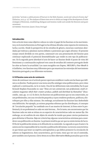 78
I. MOVIMENTOS FEMINISTAS E ANTIFASCISTAS
jectivities “activate a subtle process of fracture in the field of power, social and cultural of every day”
(Galaxina, 2017, p. 15). The analyses of these zines serve to obtain an image of the development of some
strategies of feminism, establishing dialogues and tensions inside and outside the feminist and queer
movement.
Keywords: Feminism; Queer; Zines; Portugal
Introducción
Este artículo tiene como objetivo colocar en valor el papel de los fanzines en los movimien-
tos y en la teoría feminista en Portugal en las últimas décadas como espacios de resistencia,
lucha y acción. Desde la perspectiva de los estudios de género, encarnan cuestiones abor-
dadas por teóricas y plantean nuevos debates o posiciones que urgen afrontar. El presente
ensayo estará dividido en tres partes, comenzaré con una presentación del fanzine para
continuar explicando el potencial desestabilizador que reside en este tipo de publicacio-
nes. En la segunda parte abordaré el acto de hacer un fanzine desde el punto de vista del
feminismo y a continuación exploraré tres casos de estudios del contexto portugués desde
los años 90 hasta la actualidad. Los casos escogidos son Organa, !MULIBU! y Your Mouth Is
A Guillotine, tres fanzines muy diferentes pero que muestran los entresijos del movimiento
feminista portugués y sus diferentes vertientes.
4.1 El fanzine como acto de resistencia
Antes de continuar con el artículo parece oportuno establecer cuales son las bases que defi-
nen a un fanzine. Puede parecer una tarea sencilla catalogar estas publicaciones, pero cómo
explicaré a continuación, no lo es tanto. Una de las definiciones más extendidas fue la que
formuló Stephen Duncombe en 1997 “Zines are non-commercial, non-professional, small-cir-
culation magazines which their creators produce, publish and distribute by themselves” (Dun-
combe, 1997, pp. 10-11). Es decir, los fanzines son publicaciones que no son comerciales, no
son profesionales, con una circulación pequeña y cuyos creadores producen, publican y dis-
tribuyen por ellos y ellas mismas. Sin embargo, actualmente los fanzines han desbordado
esta definición. Por ejemplo, ya existen pequeñas editoras que los distribuyen, el concepto
de “circulación pequeña” ha cambiado con el uso masivo de Internet, la línea entre lo pro-
fesional y lo no profesional es cada vez más borrosa… Por lo tanto, nos encontramos que los
fanzines cada vez más se sitúan en un espectro de características cada vez menos fijo. Sin
embargo, en mi análisis de este objeto de estudio he tenido que poner ciertos parámetros
para delimitar el fanzine. Bajo mi criterio hay algunas características mínimas para consi-
derar una publicación un fanzine. La primera tendría que ser que no existe ánimo de lucro.
El fin de la publicación misma es la difusión de su contenido. La segunda es que el autor o la
autora son los responsables de la creación y publicación del mismo. La tercera característica
es que tienen que tener un espíritu anticapitalista y que deben promover la circulación de
saberes no hegemónicos. Esta característica, por lo tanto, tiene que ver con el contenido,
pero también con el proceso. Chris Atton en su libro Alternative Media puntualiza que en los
 