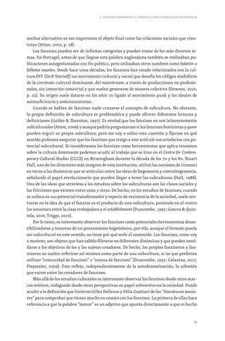 79
4. FANZINES FEMINISTAS Y LÉSBICOS COMO ESPACIOS DE RESISTENCIA
medios alternativo es tan importante el objeto final como las relaciones sociales que cons-
truye (Atton, 2002, p. 58).
Los fanzines pueden ser de infinitas categorías y pueden tratar de los más diversos te-
mas. En Portugal, antes de que llegase esta palabra anglosajona también se realizaban pu-
blicaciones autogestionadas con fin político, pero utilizaban otros nombres como boletim o
folhetos voantes. Desde hace unas décadas, los fanzines han estado relacionados con la cul-
tura DIY (Do It Yourself) un movimiento cultural y social que desafía los códigos simbólicos
de la corriente cultural dominante, del mainstream, a través de producciones no profesio-
nales, sin intención comercial y que suelen generarse de manera colectiva (Downes, 2010,
p. 23). Su origen suele datarse en los años 70 ligado al movimiento punk y los ideales de
autosuficiencia y anticonsumismo.
Cuando se hablan de fanzines suele cruzarse el concepto de subcultura. No obstante,
la propia definición de subcultura es problemática y puede ofrecer diferentes lecturas y
definiciones (Gelder  Thornton, 1997). Es verdad que los fanzines no son inherentemente
subculturales (Atton, 2006) y aunque podría preguntarme si los fanzines feministas y queer
pueden erguir su propia subcultura, pero me voy a saltar esta cuestión y fijarme en qué
sentido podemos asegurar que los fanzines que traigo a este artículo son artefactos con po-
tencial subcultural. Si consideramos los fanzines como herramientas que aplica tensiones
sobre la cultura dominante podemos acudir al trabajo que se hizo en el Centre for Contem-
porary Cultural Studies (CCCS) en Birmingham durante la década de los 70 y los 80. Stuart
Hall, uno de los directores más insignes de esta institución, utilizó las nociones de Gramsci
en torno a las dinámicas que se articulan entre las ideas de hegemonía y contrahegemonía,
señalando el papel revolucionario que pueden llegar a tener las subculturas (Hall, 1988).
Una de las ideas que atraviesa a los estudios sobre las subculturas son las clases sociales y
las fricciones que existen entre unas y otras. De hecho, en los estudios de fanzines, cuando
se enfoca en sus potencial transformador y espacio de resistencia de la sociedad, suele cen-
trarse en la idea de que el fanzine es el producto de una subcultura, poniendo en el centro
las tensiones entre la clase trabajadora y el establishment (Duncombe, 1997; Guerra  Quin-
tela, 2016; Triggs, 2010).
Por lo tanto, es interesante observar los fanzines como potenciales herramientas desas-
tibilizadoras y tensoras de un pensamiento hegemónico, por ello, aunque el formato pueda
ser subcultural en este sentido, no tiene por qué serlo el contenido. Los fanzines, como voy
a mostrar, son objetos que han sabido filtrarse en diferentes dinámicas y que pueden amol-
darse a los objetivos de los y las sujetos creadores. De hecho, los propios fanzineros y fan-
zineras no suelen referirse así mismos como parte de una subcultura, si no que prefieren
utilizar “comunidad de fanzines” o “escena de fanzines” (Duncombe, 1997; Galaxina, 2017;
Piepmeier, 2009). Esto refleja, independientemente de la autodenominación, la cohesión
que existe entre los creadores de fanzines.
Más allá de los estudios culturales es interesante observar los fanzines desde otros mar-
cos teóricos, indagando desde otras perspectivas su papel subversivo en la sociedad. Puedo
acudir a la definición que hicieron Gilles Delleuze y Félix Guattari de las “literaturas meno-
res” para comprobar que tienen mucho en común con los fanzines. La primera de ellas hace
referencia a que la palabra “menor” es un adjetivo que apunta directamente a que es hecho
 